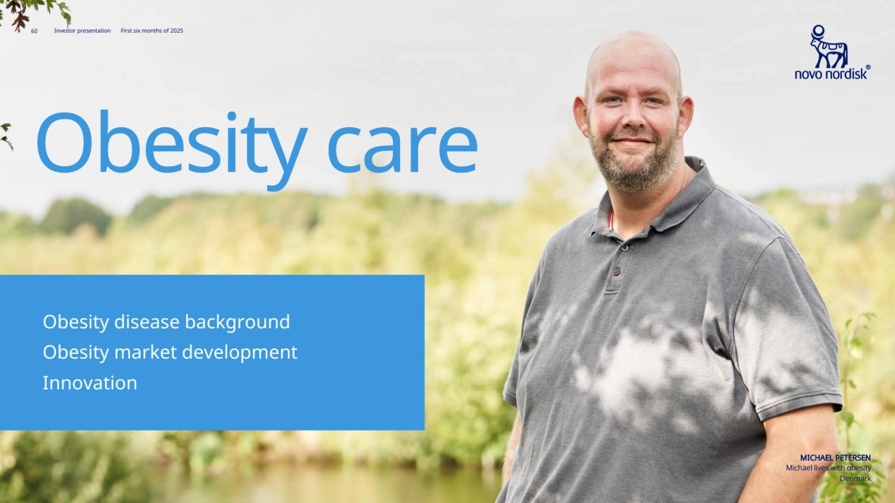 60 Novo Nordisk®
Investor presentation First six months of 2025
Obesity care
MICHAEL PETERSEN
Michael lives with obesity
Denmark
Innovation63
Innovation 63 
Obesity market development62
Obesity market development 62 
Obesity disease background58
Obesity disease background 58
60 Investor presentation First six months of 2025
Obesity care
MICHAEL PETERSEN
Michael lives with obesity
Denmark
Innovation
Innovation
Obesity market development
Obesity market development
Obesity disease background
Obesity disease background