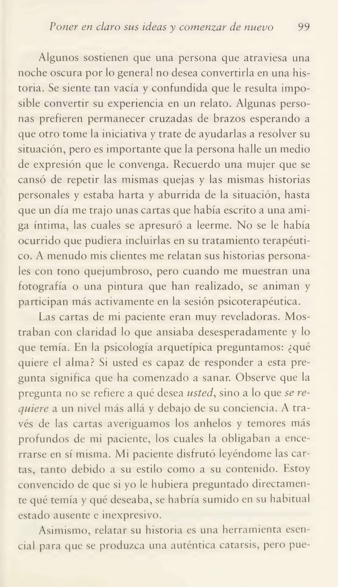 Poner en claro sus ideas y comenzar de nuevo 99
Algunos sostienen que una persona que atraviesa una
noche oscura por lo general no desea convertirla en una his¬
toria. Se siente tan vacía y confundida que le resulta impo¬
sible convertir su experiencia en un relato. Algunas perso¬
nas prefieren permanecer cruzadas de brazos esperando a
que otro tome la iniciativa y trate de ayudarlas a resolver su
situación, pero es importante que la persona halle un medio
de expresión que le convenga. Recuerdo una mujer que se
cansó de repetir las mismas quejas y las mismas historias
personales y estaba harta y aburrida de la situación, hasta
que un día me trajo unas cartas que había escrito a una ami¬
ga íntima, las cuales se apresuró a leerme. No se le había
ocurrido que pudiera incluirlas en su tratamiento terapéuti¬
co. A menudo mis clientes me relatan sus historias persona¬
les con tono quejumbroso, pero cuando me muestran una
fotografía o una pintura que han realizado, se animan y
participan más activamente en la sesión psicoterapéutica.
Las cartas de mi paciente eran muy reveladoras. Mos¬
traban con claridad lo que ansiaba desesperadamente y lo
que temía. En la psicología arquetípica preguntamos: ¿qué
quiere el alma? Si usted es capaz de responder a esta pre¬
gunta significa que ha comenzado a sanar. Observe que la
pregunta no se refiere a qué desea usted, sino a lo que se re¬
quiere a un nivel más allá y debajo de su conciencia. A tra¬
vés de las cartas averiguamos los anhelos y temores más
profundos de mi paciente, los cuales la obligaban a ence¬
rrarse en sí misma. Mi paciente disfrutó leyéndome las car¬
tas, tanto debido a su estilo como a su contenido. Estoy
convencido de que si yo le hubiera preguntado directamen¬
te qué temía y qué deseaba, se habría sumido en su habitual
estado ausente e inexpresivo.
Asimismo, relatar su historia es una herramienta esen¬
cial para que se produzca una auténtica catarsis, pero pue-