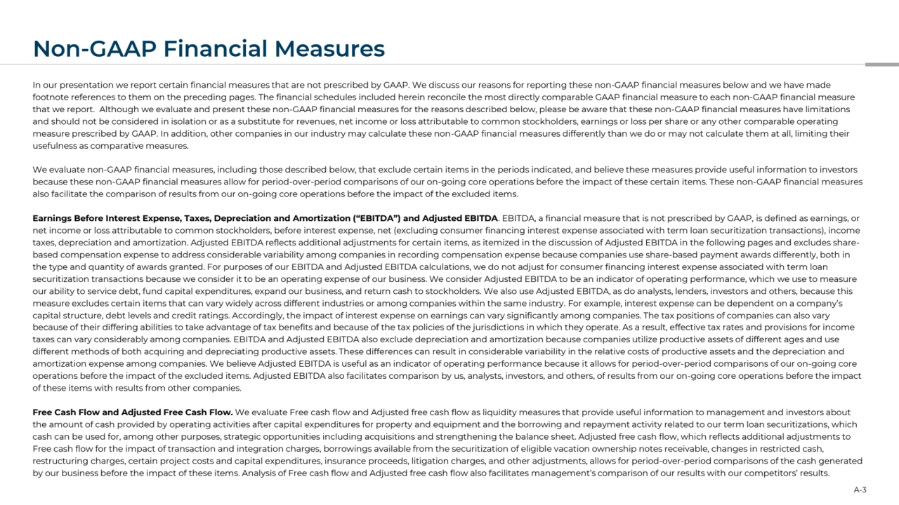 Non-GAAP Financial Measures
In our presentation we report certain financial measures that are not prescribed by GAAP. We discuss our reasons for reporting these non-GAAP financial measures below and we have made 
footnote references to them on the preceding pages. The financial schedules included herein reconcile the most directly comparable GAAP financial measure to each non-GAAP financial measure 
that we report. Although we evaluate and present these non-GAAP financial measures for the reasons described below, please be aware that these non-GAAP financial measures have limitations 
and should not be considered in isolation or as a substitute for revenues, net income or loss attributable to common stockholders, earnings or loss per share or any other comparable operating 
measure prescribed by GAAP. In addition, other companies in our industry may calculate these non-GAAP financial measures differently than we do or may not calculate them at all, limiting their 
usefulness as comparative measures.
We evaluate non-GAAP financial measures, including those described below, that exclude certain items in the periods indicated, and believe these measures provide useful information to investors 
because these non-GAAP financial measures allow for period-over-period comparisons of our on-going core operations before the impact of these certain items. These non-GAAP financial measures 
also facilitate the comparison of results from our on-going core operations before the impact of the excluded items.
Earnings Before Interest Expense, Taxes, Depreciation and Amortization (“EBITDA”) and Adjusted EBITDA. EBITDA, a financial measure that is not prescribed by GAAP, is defined as earnings, or 
net income or loss attributable to common stockholders, before interest expense, net (excluding consumer financing interest expense associated with term loan securitization transactions), income 
taxes, depreciation and amortization. Adjusted EBITDA reflects additional adjustments for certain items, as itemized in the discussion of Adjusted EBITDA in the following pages and excludes sharebased compensation expense to address considerable variability among companies in recording compensation expense because companies use share-based payment awards differently, both in 
the type and quantity of awards granted. For purposes of our EBITDA and Adjusted EBITDA calculations, we do not adjust for consumer financing interest expense associated with term loan 
securitization transactions because we consider it to be an operating expense of our business. We consider Adjusted EBITDA to be an indicator of operating performance, which we use to measure 
our ability to service debt, fund capital expenditures, expand our business, and return cash to stockholders. We also use Adjusted EBITDA, as do analysts, lenders, investors and others, because this 
measure excludes certain items that can vary widely across different industries or among companies within the same industry. For example, interest expense can be dependent on a company’s 
capital structure, debt levels and credit ratings. Accordingly, the impact of interest expense on earnings can vary significantly among companies. The tax positions of companies can also vary 
because of their differing abilities to take advantage of tax benefits and because of the tax policies of the jurisdictions in which they operate. As a result, effective tax rates and provisions for income 
taxes can vary considerably among companies. EBITDA and Adjusted EBITDA also exclude depreciation and amortization because companies utilize productive assets of different ages and use 
different methods of both acquiring and depreciating productive assets. These differences can result in considerable variability in the relative costs of productive assets and the depreciation and 
amortization expense among companies. We believe Adjusted EBITDA is useful as an indicator of operating performance because it allows for period-over-period comparisons of our on-going core 
operations before the impact of the excluded items. Adjusted EBITDA also facilitates comparison by us, analysts, investors, and others, of results from our on-going core operations before the impact 
of these items with results from other companies.
Free Cash Flow and Adjusted Free Cash Flow. We evaluate Free cash flow and Adjusted free cash flow as liquidity measures that provide useful information to management and investors about 
the amount of cash provided by operating activities after capital expenditures for property and equipment and the borrowing and repayment activity related to our term loan securitizations, which 
cash can be used for, among other purposes, strategic opportunities including acquisitions and strengthening the balance sheet. Adjusted free cash flow, which reflects additional adjustments to 
Free cash flow for the impact of transaction and integration charges, borrowings available from the securitization of eligible vacation ownership notes receivable, changes in restricted cash, 
restructuring charges, certain project costs and capital expenditures, insurance proceeds, litigation charges, and other adjustments, allows for period-over-period comparisons of the cash generated 
by our business before the impact of these items. Analysis of Free cash flow and Adjusted free cash flow also facilitates management’s comparison of our results with our competitors’ results.
A-3
