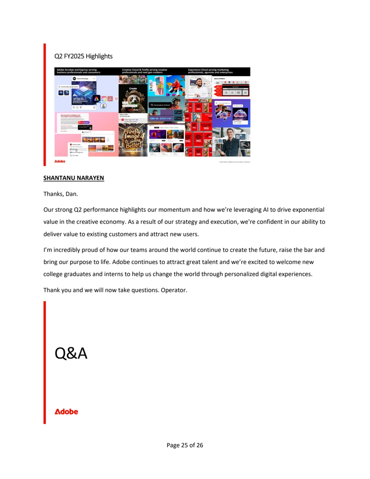 Page 25 of 26
SHANTANU NARAYEN 
Thanks, Dan. 
Our strong Q2 performance highlights our momentum and how we’re leveraging AI to drive exponential 
value in the creative economy. As a result of our strategy and execution, we're confident in our ability to 
deliver value to existing customers and attract new users. 
I’m incredibly proud of how our teams around the world continue to create the future, raise the bar and 
bring our purpose to life. Adobe continues to attract great talent and we’re excited to welcome new 
college graduates and interns to help us change the world through personalized digital experiences.
Thank you and we will now take questions. Operator.  