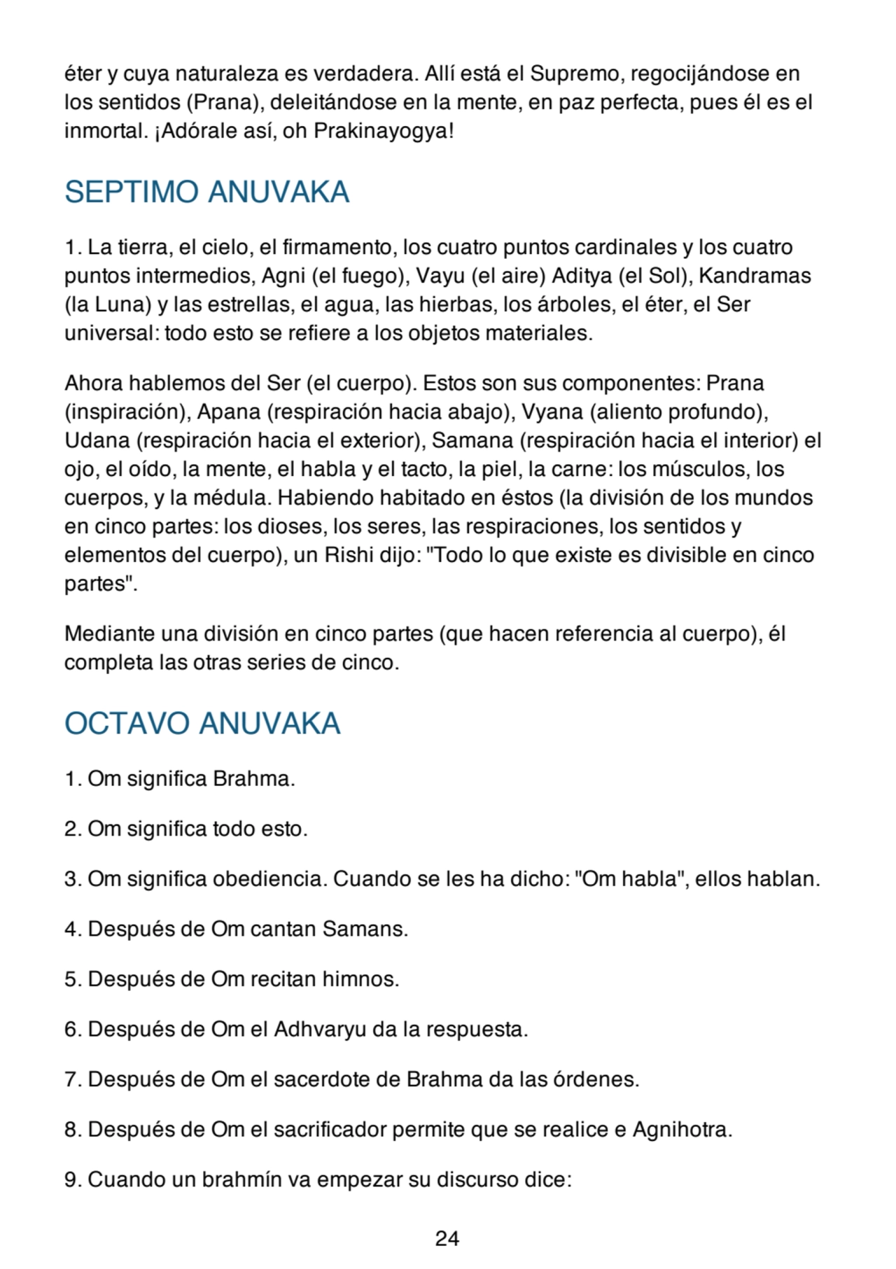 éter y cuya naturaleza es verdadera. Allí está el Supremo, regocijándose en
los sentidos (Prana), deleitándose en la mente, en paz perfecta, pues él es el
inmortal. ¡Adórale así, oh Prakinayogya!
SEPTIMO ANUVAKA
1. La tierra, el cielo, el firmamento, los cuatro puntos cardinales y los cuatro
puntos intermedios, Agni (el fuego), Vayu (el aire) Aditya (el Sol), Kandramas
(la Luna) y las estrellas, el agua, las hierbas, los árboles, el éter, el Ser
universal: todo esto se refiere a los objetos materiales.
Ahora hablemos del Ser (el cuerpo). Estos son sus componentes: Prana
(inspiración), Apana (respiración hacia abajo), Vyana (aliento profundo),
Udana (respiración hacia el exterior), Samana (respiración hacia el interior) el
ojo, el oído, la mente, el habla y el tacto, la piel, la carne: los músculos, los
cuerpos, y la médula. Habiendo habitado en éstos (la división de los mundos
en cinco partes: los dioses, los seres, las respiraciones, los sentidos y
elementos del cuerpo), un Rishi dijo: "Todo lo que existe es divisible en cinco
partes".
Mediante una división en cinco partes (que hacen referencia al cuerpo), él
completa las otras series de cinco.
OCTAVO ANUVAKA
1. Om significa Brahma.
2. Om significa todo esto.
3. Om significa obediencia. Cuando se les ha dicho: "Om habla", ellos hablan.
4. Después de Om cantan Samans.
5. Después de Om recitan himnos.
6. Después de Om el Adhvaryu da la respuesta.
7. Después de Om el sacerdote de Brahma da las órdenes.
8. Después de Om el sacrificador permite que se realice e Agnihotra.
9. Cuando un brahmín va empezar su discurso dice:
24
