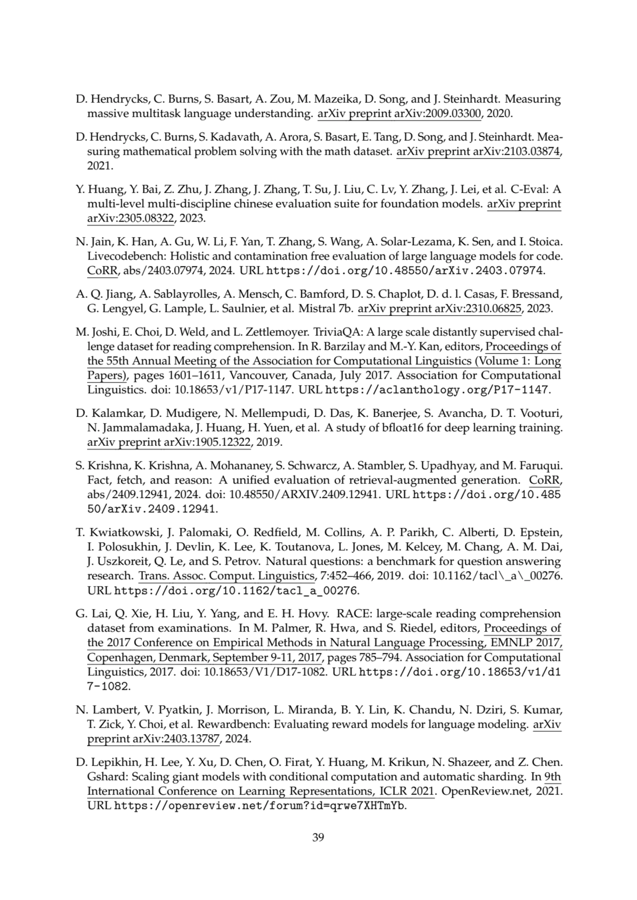 D. Hendrycks, C. Burns, S. Basart, A. Zou, M. Mazeika, D. Song, and J. Steinhardt. Measuring
massive multitask language understanding. arXiv preprint arXiv:2009.03300, 2020.
D. Hendrycks, C. Burns, S. Kadavath, A. Arora, S. Basart, E. Tang, D. Song, and J. Steinhardt. Measuring mathematical problem solving with the math dataset. arXiv preprint arXiv:2103.03874,
2021.
Y. Huang, Y. Bai, Z. Zhu, J. Zhang, J. Zhang, T. Su, J. Liu, C. Lv, Y. Zhang, J. Lei, et al. C-Eval: A
multi-level multi-discipline chinese evaluation suite for foundation models. arXiv preprint
arXiv:2305.08322, 2023.
N. Jain, K. Han, A. Gu, W. Li, F. Yan, T. Zhang, S. Wang, A. Solar-Lezama, K. Sen, and I. Stoica.
Livecodebench: Holistic and contamination free evaluation of large language models for code.
CoRR, abs/2403.07974, 2024. URL https://doi.org/10.48550/arXiv.2403.07974.
A. Q. Jiang, A. Sablayrolles, A. Mensch, C. Bamford, D. S. Chaplot, D. d. l. Casas, F. Bressand,
G. Lengyel, G. Lample, L. Saulnier, et al. Mistral 7b. arXiv preprint arXiv:2310.06825, 2023.
M. Joshi, E. Choi, D. Weld, and L. Zettlemoyer. TriviaQA: A large scale distantly supervised challenge dataset for reading comprehension. In R. Barzilay and M.-Y. Kan, editors, Proceedings of
the 55th Annual Meeting of the Association for Computational Linguistics (Volume 1: Long
Papers), pages 1601–1611, Vancouver, Canada, July 2017. Association for Computational
Linguistics. doi: 10.18653/v1/P17-1147. URL https://aclanthology.org/P17-1147.
D. Kalamkar, D. Mudigere, N. Mellempudi, D. Das, K. Banerjee, S. Avancha, D. T. Vooturi,
N. Jammalamadaka, J. Huang, H. Yuen, et al. A study of bfloat16 for deep learning training.
arXiv preprint arXiv:1905.12322, 2019.
S. Krishna, K. Krishna, A. Mohananey, S. Schwarcz, A. Stambler, S. Upadhyay, and M. Faruqui.
Fact, fetch, and reason: A unified evaluation of retrieval-augmented generation. CoRR,
abs/2409.12941, 2024. doi: 10.48550/ARXIV.2409.12941. URL https://doi.org/10.485
50/arXiv.2409.12941.
T. Kwiatkowski, J. Palomaki, O. Redfield, M. Collins, A. P. Parikh, C. Alberti, D. Epstein,
I. Polosukhin, J. Devlin, K. Lee, K. Toutanova, L. Jones, M. Kelcey, M. Chang, A. M. Dai,
J. Uszkoreit, Q. Le, and S. Petrov. Natural questions: a benchmark for question answering
research. Trans. Assoc. Comput. Linguistics, 7:452–466, 2019. doi: 10.1162/tacl\_a\_00276.
URL https://doi.org/10.1162/tacl_a_00276.
G. Lai, Q. Xie, H. Liu, Y. Yang, and E. H. Hovy. RACE: large-scale reading comprehension
dataset from examinations. In M. Palmer, R. Hwa, and S. Riedel, editors, Proceedings of
the 2017 Conference on Empirical Methods in Natural Language Processing, EMNLP 2017,
Copenhagen, Denmark, September 9-11, 2017, pages 785–794. Association for Computational
Linguistics, 2017. doi: 10.18653/V1/D17-1082. URL https://doi.org/10.18653/v1/d1
7-1082.
N. Lambert, V. Pyatkin, J. Morrison, L. Miranda, B. Y. Lin, K. Chandu, N. Dziri, S. Kumar,
T. Zick, Y. Choi, et al. Rewardbench: Evaluating reward models for language modeling. arXiv
preprint arXiv:2403.13787, 2024.
D. Lepikhin, H. Lee, Y. Xu, D. Chen, O. Firat, Y. Huang, M. Krikun, N. Shazeer, and Z. Chen.
Gshard: Scaling giant models with conditional computation and automatic sharding. In 9th
International Conference on Learning Representations, ICLR 2021. OpenReview.net, 2021.
URL https://openreview.net/forum?id=qrwe7XHTmYb.
39