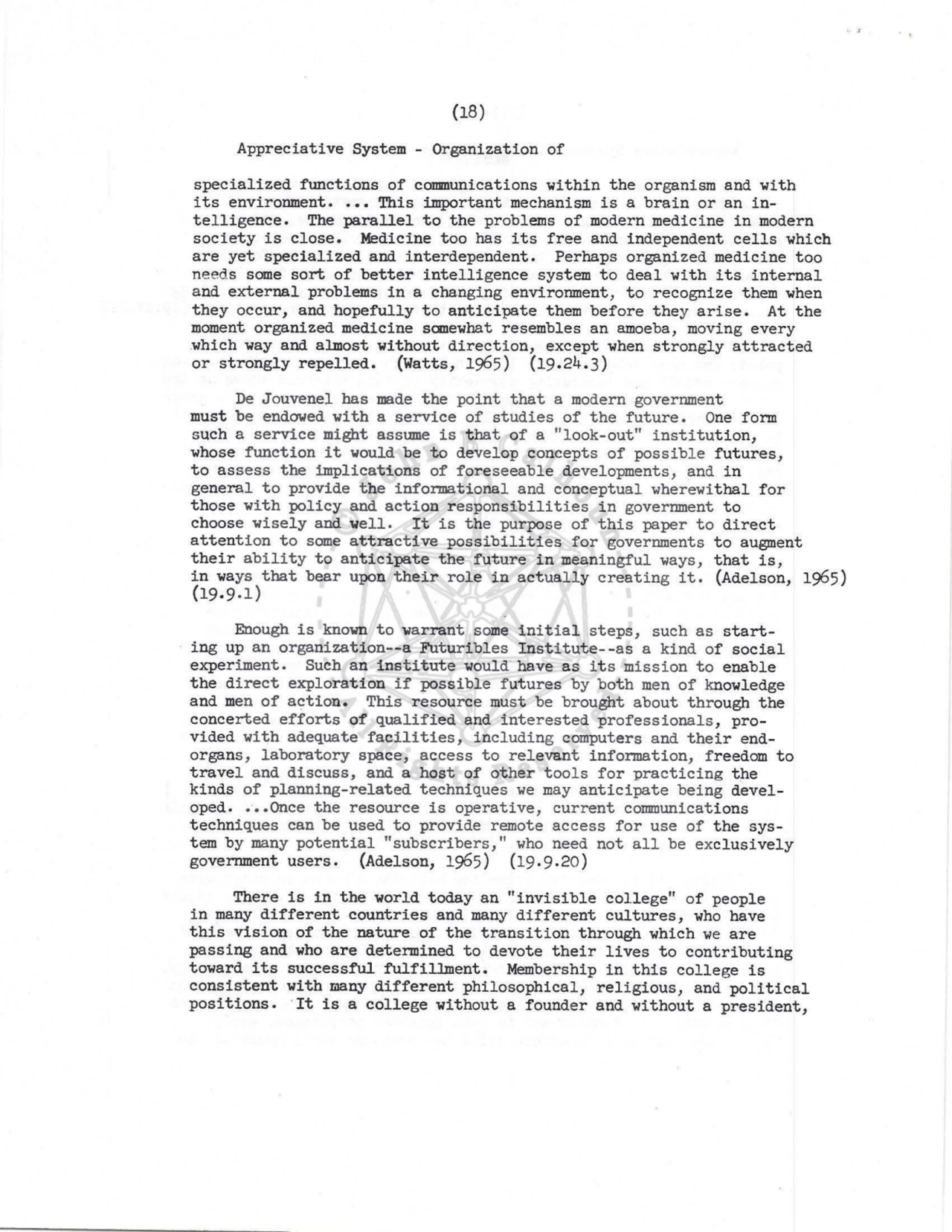 (18) 
Appreciative System - Organization of 
specialized functions of cOI11Dunications within the organism and with 
its environment •••• This important mechanism is a brain or an intelligence. The parallel to the problems of modern medicine in modern 
society is close. Medicine too has its free and independent cells which 
are yet specialized and interdependent. Perhaps organized medicine too 
needs some sort of better intelligence system to deal with its internal 
and external problems in a changing environment, to recognize them when 
they occur, and hopefully to anticipate them before they arise. At the 
moment organized medicine sanewhat resembles an amoeba, moving every 
which way and almost without direction, except when strongly attracted 
or strongly repelled. (Watts, 1965) (19.24. 3) 
De Jouvenel bas made the point that a modern government 
must be endowed with a service of studies of the future. One form 
such a service might assume is that of a "look-out" institution, 
whose function it would be to develop concepts of possibl e futures, 
to assess the implications of foreseeable developments, and in 
general to provide the informational and conceptual wherewithal for 
those with policy and action responsibilities in government to 
choose wisely and well, It is the purpose of this paper to direct 
attention to some attractive possibilities for governments to augment 
their ability to anticipate the future in meaningful ways, that is, 
in ways that bear upon their role in actually creating it. (Adelson, 1965) 
(19.9.1) 
Enough is known to warrant some initial steps, such as starting up an organization--a Futuribles Institute--as a kind of social 
experiment. Such an institute would have as its mission to enable 
the direct exploration if possible futures by both men of knowledge 
and men of action. This resource must be brought about through the 
concerted efforts of qualified and interested professionals, provided with adequate facilities, including computers and their endorgans, laboratory space, access to relevant infonnation, freedom to 
travel and discuss, and a host of other tools for practicing the 
kinds of planning-related techniques we may anticipate being developed .••• Once the resource is operative, current communications 
techniques can be used to provide remote access for use of the system by many potential "subscribers," who need not all be exclusively 
government users. (Adelson, 1965) (19.9.20) 
There is in the world today an "invisible college" of people 
in many different countries and many different cultures, who have 
this vision of the nature of the transition through which we are 
passing and who are determined to devote their lives to contributing 
toward its successful fulfillment. Membership in this college is 
consistent with IilBny different philosophical, religious, and political 
positions. ·rt is a college without a founder and without a president, 