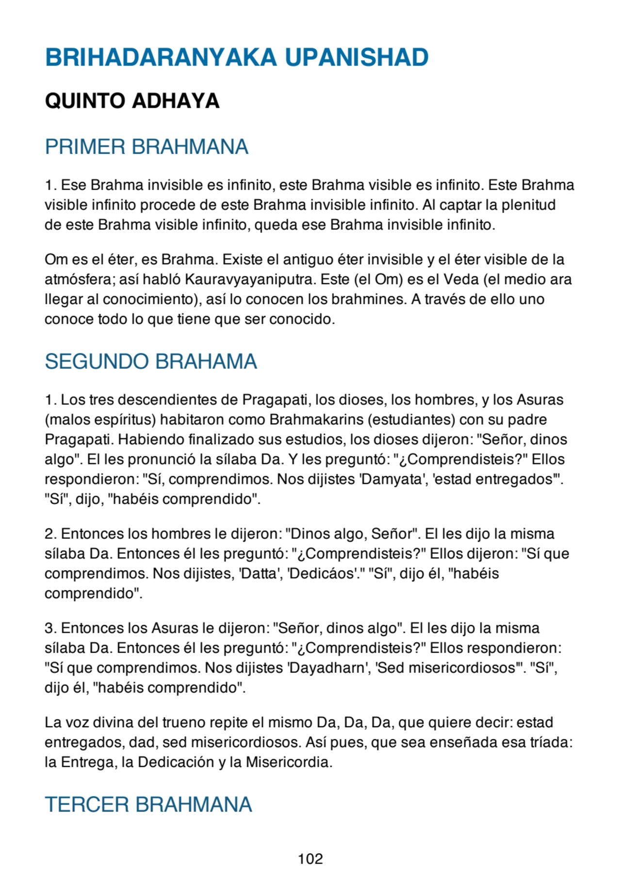 BRIHADARANYAKA UPANISHAD
QUINTO ADHAYA
PRIMER BRAHMANA
1. Ese Brahma invisible es infinito, este Brahma visible es infinito. Este Brahma
visible infinito procede de este Brahma invisible infinito. Al captar la plenitud
de este Brahma visible infinito, queda ese Brahma invisible infinito.
Om es el éter, es Brahma. Existe el antiguo éter invisible y el éter visible de la
atmósfera; así habló Kauravyayaniputra. Este (el Om) es el Veda (el medio ara
llegar al conocimiento), así lo conocen los brahmines. A través de ello uno
conoce todo lo que tiene que ser conocido.
SEGUNDO BRAHAMA
1. Los tres descendientes de Pragapati, los dioses, los hombres, y los Asuras
(malos espíritus) habitaron como Brahmakarins (estudiantes) con su padre
Pragapati. Habiendo finalizado sus estudios, los dioses dijeron: "Señor, dinos
algo". El les pronunció la sílaba Da. Y les preguntó: "¿Comprendisteis?" Ellos
respondieron: "Sí, comprendimos. Nos dijistes 'Damyata', 'estad entregados'".
"Sí", dijo, "habéis comprendido".
2. Entonces los hombres le dijeron: "Dinos algo, Señor". El les dijo la misma
sílaba Da. Entonces él les preguntó: "¿Comprendisteis?" Ellos dijeron: "Sí que
comprendimos. Nos dijistes, 'Datta', 'Dedicáos'." "Sí", dijo él, "habéis
comprendido".
3. Entonces los Asuras le dijeron: "Señor, dinos algo". El les dijo la misma
sílaba Da. Entonces él les preguntó: "¿Comprendisteis?" Ellos respondieron:
"Sí que comprendimos. Nos dijistes 'Dayadharn', 'Sed misericordiosos'". "Sí",
dijo él, "habéis comprendido".
La voz divina del trueno repite el mismo Da, Da, Da, que quiere decir: estad
entregados, dad, sed misericordiosos. Así pues, que sea enseñada esa tríada:
la Entrega, la Dedicación y la Misericordia.
TERCER BRAHMANA
102