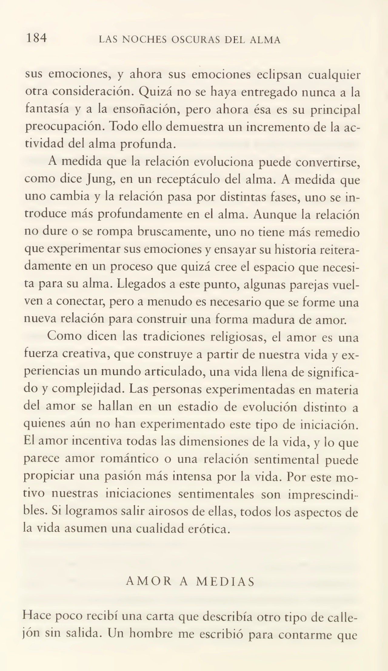 184 LAS NOCHES OSCURAS DEL ALMA
sus emociones, y ahora sus emociones eclipsan cualquier
otra consideración. Quizá no se haya entregado nunca a la
fantasía y a la ensoñación, pero ahora ésa es su principal
preocupación. Todo ello demuestra un incremento de la ac¬
tividad del alma profunda.
A medida que la relación evoluciona puede convertirse,
como dice Jung, en un receptáculo del alma. A medida que
uno cambia y la relación pasa por distintas fases, uno se in¬
troduce más profundamente en el alma. Aunque la relación
no dure o se rompa bruscamente, uno no tiene más remedio
que experimentar sus emociones y ensayar su historia reitera¬
damente en un proceso que quizá cree el espacio que necesi¬
ta para su alma. Llegados a este punto, algunas parejas vuel¬
ven a conectar, pero a menudo es necesario que se forme una
nueva relación para construir una forma madura de amor.
Como dicen las tradiciones religiosas, el amor es una
fuerza creativa, que construye a partir de nuestra vida y ex¬
periencias un mundo articulado, una vida llena de significa¬
do y complejidad. Las personas experimentadas en materia
del amor se hallan en un estadio de evolución distinto a
quienes aún no han experimentado este tipo de iniciación.
El amor incentiva todas las dimensiones de la vida, y lo que
parece amor romántico o una relación sentimental puede
propiciar una pasión más intensa por la vida. Por este mo¬
tivo nuestras iniciaciones sentimentales son imprescindi¬
bles. Si logramos salir airosos de ellas, todos los aspectos de
la vida asumen una cualidad erótica.
AMOR A MEDIAS
Place poco recibí una carta que describía otro tipo de calle¬
jón sin salida. Un hombre me escribió para contarme que