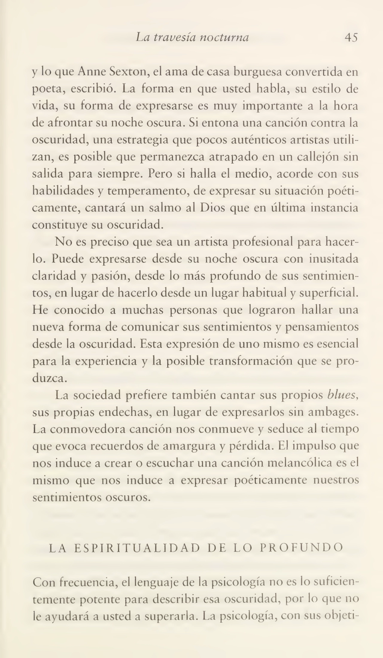 La travesía nocturna 45
y lo que Anne Sexton, el ama de casa burguesa convertida en
poeta, escribió. La forma en que usted habla, su estilo de
vida, su forma de expresarse es muy importante a la hora
de afrontar su noche oscura. Si entona una canción contra la
oscuridad, una estrategia que pocos auténticos artistas utili¬
zan, es posible que permanezca atrapado en un callejón sin
salida para siempre. Pero si halla el medio, acorde con sus
habilidades y temperamento, de expresar su situación poéti¬
camente, cantará un salmo al Dios que en última instancia
constituye su oscuridad.
No es preciso que sea un artista profesional para hacer¬
lo. Puede expresarse desde su noche oscura con inusitada
claridad y pasión, desde lo más profundo de sus sentimien¬
tos, en lugar de hacerlo desde un lugar habitual y superficial.
He conocido a muchas personas que lograron hallar una
nueva forma de comunicar sus sentimientos y pensamientos
desde la oscuridad. Esta expresión de uno mismo es esencial
para la experiencia y la posible transformación que se pro¬
duzca.
La sociedad prefiere también cantar sus propios blues,
sus propias endechas, en lugar de expresarlos sin ambages.
La conmovedora canción nos conmueve y seduce al tiempo
que evoca recuerdos de amargura y pérdida. El impulso que
nos induce a crear o escuchar una canción melancólica es el
mismo que nos induce a expresar poéticamente nuestros
sentimientos oscuros.
LA ESPIRITUALIDAD DE LO PROFUNDO
Con frecuencia, el lenguaje de la psicología no es lo suficien¬
temente potente para describir esa oscuridad, por lo que no
le ayudará a usted a superarla. La psicología, con sus objeti-