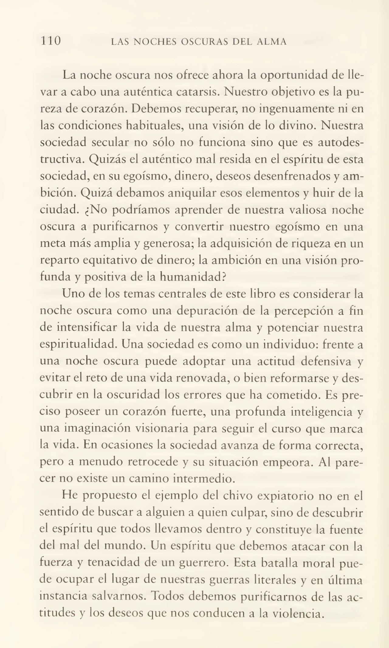 110 LAS NOCHES OSCURAS DEL ALMA
La noche oscura nos ofrece ahora la oportunidad de lle¬
var a cabo una auténtica catarsis. Nuestro objetivo es la pu¬
reza de corazón. Debemos recuperar, no ingenuamente ni en
las condiciones habituales, una visión de lo divino. Nuestra
sociedad secular no sólo no funciona sino que es autodestructiva. Quizás el auténtico mal resida en el espíritu de esta
sociedad, en su egoísmo, dinero, deseos desenfrenados y am¬
bición. Quizá debamos aniquilar esos elementos y huir de la
ciudad. ¿No podríamos aprender de nuestra valiosa noche
oscura a purificarnos y convertir nuestro egoísmo en una
meta más amplia y generosa; la adquisición de riqueza en un
reparto equitativo de dinero; la ambición en una visión pro¬
funda y positiva de la humanidad?
Uno de los temas centrales de este libro es considerar la
noche oscura como una depuración de la percepción a fin
de intensificar la vida de nuestra alma y potenciar nuestra
espiritualidad. Una sociedad es como un individuo: frente a
una noche oscura puede adoptar una actitud defensiva y
evitar el reto de una vida renovada, o bien reformarse y des¬
cubrir en la oscuridad los errores que ha cometido. Es pre¬
ciso poseer un corazón fuerte, una profunda inteligencia y
una imaginación visionaria para seguir el curso que marca
la vida. En ocasiones la sociedad avanza de forma correcta,
pero a menudo retrocede y su situación empeora. Al pare¬
cer no existe un camino intermedio.
He propuesto el ejemplo del chivo expiatorio no en el
sentido de buscar a alguien a quien culpar, sino de descubrir
el espíritu que todos llevamos dentro y constituye la fuente
del mal del mundo. Un espíritu que debemos atacar con la
fuerza y tenacidad de un guerrero. Esta batalla moral pue¬
de ocupar el lugar de nuestras guerras literales y en última
instancia salvarnos. Todos debemos purificarnos de las ac¬
titudes y los deseos que nos conducen a la violencia.