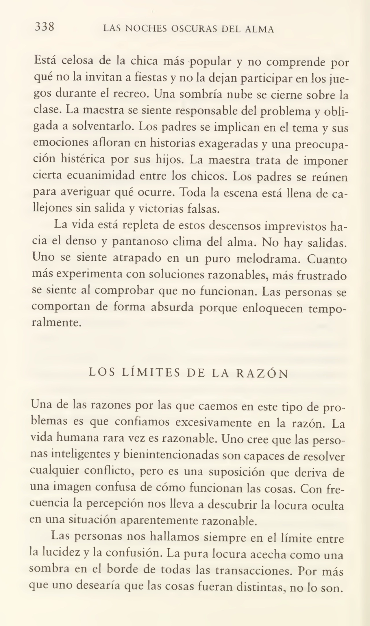 338 LAS NOCHES OSCURAS DEL ALMA
Está celosa de la chica más popular y no comprende por
qué no la invitan a fiestas y no la dejan participar en los jue¬
gos durante el recreo. Una sombría nube se cierne sobre la
clase. La maestra se siente responsable del problema y obli¬
gada a solventarlo. Los padres se implican en el tema y sus
emociones afloran en historias exageradas y una preocupa¬
ción histérica por sus hijos. La maestra trata de imponer
cierta ecuanimidad entre los chicos. Los padres se reúnen
para averiguar qué ocurre. Toda la escena está llena de ca¬
llejones sin salida y victorias falsas.
La vida está repleta de estos descensos imprevistos ha¬
cia el denso y pantanoso clima del alma. No hay salidas.
Uno se siente atrapado en un puro melodrama. Cuanto
más experimenta con soluciones razonables, más frustrado
se siente al comprobar que no funcionan. Las personas se
comportan de forma absurda porque enloquecen tempo¬
ralmente.
LOS LÍMITES DE LA RAZÓN
Una de las razones por las que caemos en este tipo de pro¬
blemas es que confiamos excesivamente en la razón. La
vida humana rara vez es razonable. Uno cree que las perso¬
nas inteligentes y bienintencionadas son capaces de resolver
cualquier conflicto, pero es una suposición que deriva de
una imagen confusa de cómo funcionan las cosas. Con fre¬
cuencia la percepción nos lleva a descubrir la locura oculta
en una situación aparentemente razonable.
Las personas nos hallamos siempre en el límite entre
la lucidez y la confusión. La pura locura acecha como una
sombra en el borde de todas las transacciones. Por más
que uno desearía que las cosas fueran distintas, no lo son.