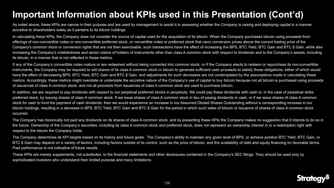 126
Important Information about KPIs used in this Presentation (Cont’d)
As noted above, these KPIs are narrow in their purpose and are used by management to assist it in assessing whether the Company is raising and deploying capital in a manner 
accretive to shareholders solely as it pertains to its bitcoin holdings.
In calculating these KPIs, the Company does not consider the source of capital used for the acquisition of its bitcoin. When the Company purchases bitcoin using proceeds from 
offerings of non-convertible notes or non-convertible preferred stock, or convertible notes or preferred stock that carry conversion prices above the current trading price of the 
Company's common stock or conversion rights that are not then exercisable, such transactions have the effect of increasing the BPS, BTC Yield, BTC Gain and BTC $ Gain, while also 
increasing the Company’s indebtedness and senior claims of holders of instruments other than class A common stock with respect to dividends and to the Company’s assets, including 
its bitcoin, in a manner that is not reflected in these metrics. 
If any of the Company’s convertible notes mature or are redeemed without being converted into common stock, or if the Company elects to redeem or repurchase its non-convertible 
instruments, the Company may be required to sell shares of its class A common stock or bitcoin to generate sufficient cash proceeds to satisfy those obligations, either of which would 
have the effect of decreasing BPS, BTC Yield, BTC Gain and BTC $ Gain, and adjustments for such decreases are not contemplated by the assumptions made in calculating these 
metrics. Accordingly, these metrics might overstate or understate the accretive nature of the Company’s use of capital to buy bitcoin because not all bitcoin is purchased using proceeds 
of issuances of class A common stock, and not all proceeds from issuances of class A common stock are used to purchase bitcoin.
In addition, we are required to pay dividends with respect to our perpetual preferred stocks in perpetuity. We could pay these dividends with cash or, in the case of perpetual strike 
preferred stock, by issuing shares of class A common stock. If we issue shares of class A common stock in lieu of paying dividends in cash, or if we issue shares of class A common 
stock for cash to fund the payment of cash dividends, then we would experience an increase in our Assumed Diluted Shares Outstanding without a corresponding increase in our 
bitcoin holdings, resulting in a decrease in BPS, BTC Yield, BTC Gain and BTC $ Gain for the period in which such sales of bitcoin or issuance of shares of class A common stock 
occurred.
The Company has historically not paid any dividends on its shares of class A common stock, and by presenting these KPIs the Company makes no suggestion that it intends to do so in 
the future. Ownership of the Company’s securities, including its class A common stock and preferred stock, does not represent an ownership interest in or a redemption right with 
respect to the bitcoin the Company holds.
The Company determines its KPI targets based on its history and future goals. The Company’s ability to maintain any given level of BPS, or achieve positive BTC Yield, BTC Gain, or 
BTC $ Gain may depend on a variety of factors, including factors outside of its control, such as the price of bitcoin, and the availability of debt and equity financing on favorable terms. 
Past performance is not indicative of future results.
These KPIs are merely supplements, not substitutes, to the financial statements and other disclosures contained in the Company’s SEC filings. They should be used only by 
sophisticated investors who understand their limited purpose and many limitations.
