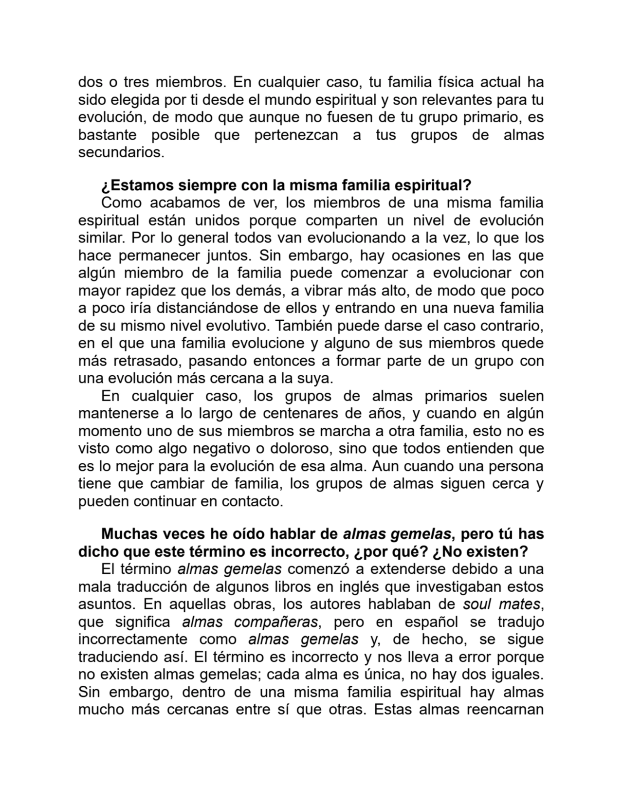 dos o tres miembros. En cualquier caso, tu familia física actual ha
sido elegida por ti desde el mundo espiritual y son relevantes para tu
evolución, de modo que aunque no fuesen de tu grupo primario, es
bastante posible que pertenezcan a tus grupos de almas
secundarios.
¿Estamos siempre con la misma familia espiritual?
Como acabamos de ver, los miembros de una misma familia
espiritual están unidos porque comparten un nivel de evolución
similar. Por lo general todos van evolucionando a la vez, lo que los
hace permanecer juntos. Sin embargo, hay ocasiones en las que
algún miembro de la familia puede comenzar a evolucionar con
mayor rapidez que los demás, a vibrar más alto, de modo que poco
a poco iría distanciándose de ellos y entrando en una nueva familia
de su mismo nivel evolutivo. También puede darse el caso contrario,
en el que una familia evolucione y alguno de sus miembros quede
más retrasado, pasando entonces a formar parte de un grupo con
una evolución más cercana a la suya.
En cualquier caso, los grupos de almas primarios suelen
mantenerse a lo largo de centenares de años, y cuando en algún
momento uno de sus miembros se marcha a otra familia, esto no es
visto como algo negativo o doloroso, sino que todos entienden que
es lo mejor para la evolución de esa alma. Aun cuando una persona
tiene que cambiar de familia, los grupos de almas siguen cerca y
pueden continuar en contacto.
Muchas veces he oído hablar de almas gemelas, pero tú has
dicho que este término es incorrecto, ¿por qué? ¿No existen?
El término almas gemelas comenzó a extenderse debido a una
mala traducción de algunos libros en inglés que investigaban estos
asuntos. En aquellas obras, los autores hablaban de soul mates,
que significa almas compañeras, pero en español se tradujo
incorrectamente como almas gemelas y, de hecho, se sigue
traduciendo así. El término es incorrecto y nos lleva a error porque
no existen almas gemelas; cada alma es única, no hay dos iguales.
Sin embargo, dentro de una misma familia espiritual hay almas
mucho más cercanas entre sí que otras. Estas almas reencarnan