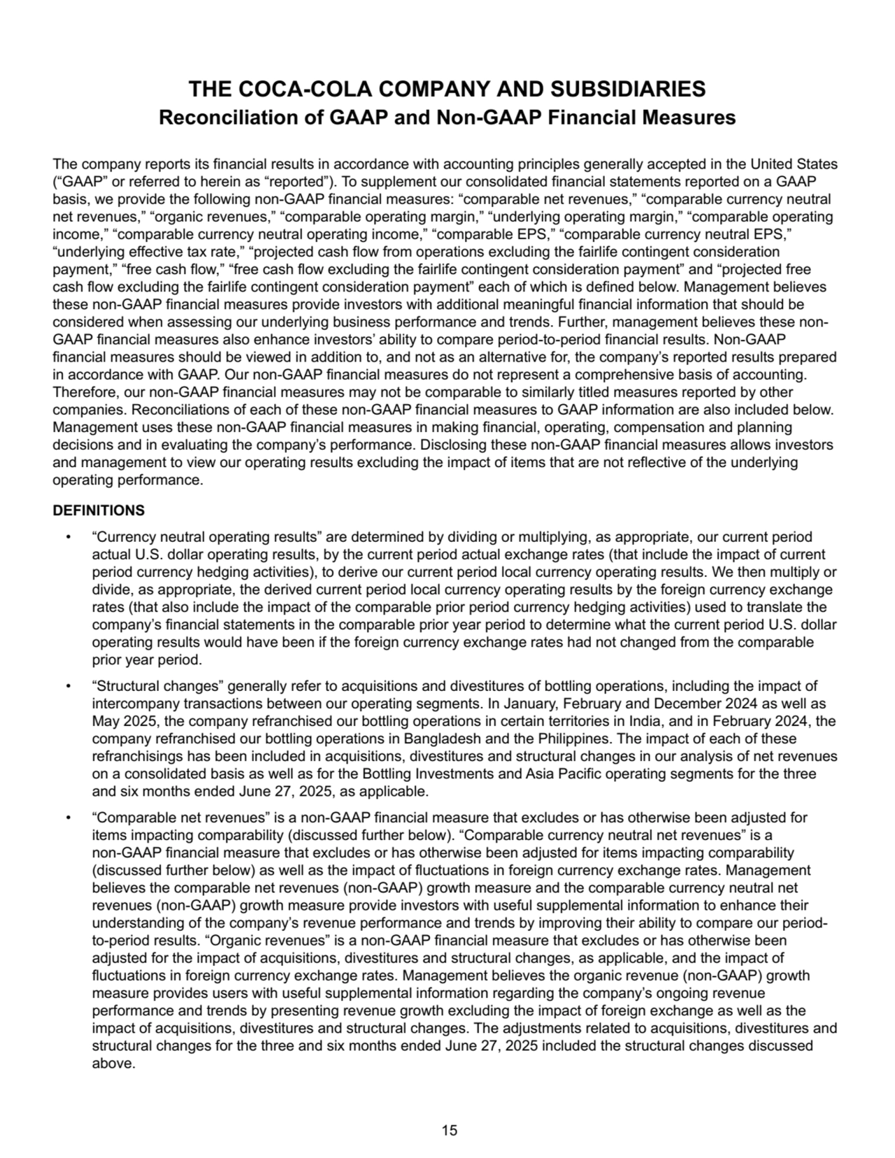The company reports its financial results in accordance with accounting principles generally accepted in the United States 
(“GAAP” or referred to herein as “reported”). To supplement our consolidated financial statements reported on a GAAP 
basis, we provide the following non-GAAP financial measures: “comparable net revenues,” “comparable currency neutral 
net revenues,” “organic revenues,” “comparable operating margin,” “underlying operating margin,” “comparable operating 
income,” “comparable currency neutral operating income,” “comparable EPS,” “comparable currency neutral EPS,” 
“underlying effective tax rate,” “projected cash flow from operations excluding the fairlife contingent consideration 
payment,” “free cash flow,” “free cash flow excluding the fairlife contingent consideration payment” and “projected free 
cash flow excluding the fairlife contingent consideration payment” each of which is defined below. Management believes 
these non-GAAP financial measures provide investors with additional meaningful financial information that should be 
considered when assessing our underlying business performance and trends. Further, management believes these nonGAAP financial measures also enhance investors’ ability to compare period-to-period financial results. Non-GAAP 
financial measures should be viewed in addition to, and not as an alternative for, the company’s reported results prepared 
in accordance with GAAP. Our non-GAAP financial measures do not represent a comprehensive basis of accounting. 
Therefore, our non-GAAP financial measures may not be comparable to similarly titled measures reported by other 
companies. Reconciliations of each of these non-GAAP financial measures to GAAP information are also included below. 
Management uses these non-GAAP financial measures in making financial, operating, compensation and planning 
decisions and in evaluating the company’s performance. Disclosing these non-GAAP financial measures allows investors 
and management to view our operating results excluding the impact of items that are not reflective of the underlying 
operating performance.
DEFINITIONS
• “Currency neutral operating results” are determined by dividing or multiplying, as appropriate, our current period 
actual U.S. dollar operating results, by the current period actual exchange rates (that include the impact of current 
period currency hedging activities), to derive our current period local currency operating results. We then multiply or 
divide, as appropriate, the derived current period local currency operating results by the foreign currency exchange 
rates (that also include the impact of the comparable prior period currency hedging activities) used to translate the 
company’s financial statements in the comparable prior year period to determine what the current period U.S. dollar 
operating results would have been if the foreign currency exchange rates had not changed from the comparable 
prior year period. 
• “Structural changes” generally refer to acquisitions and divestitures of bottling operations, including the impact of 
intercompany transactions between our operating segments. In January, February and December 2024 as well as 
May 2025, the company refranchised our bottling operations in certain territories in India, and in February 2024, the 
company refranchised our bottling operations in Bangladesh and the Philippines. The impact of each of these 
refranchisings has been included in acquisitions, divestitures and structural changes in our analysis of net revenues 
on a consolidated basis as well as for the Bottling Investments and Asia Pacific operating segments for the three 
and six months ended June 27, 2025, as applicable.
• “Comparable net revenues” is a non-GAAP financial measure that excludes or has otherwise been adjusted for 
items impacting comparability (discussed further below). “Comparable currency neutral net revenues” is a 
non-GAAP financial measure that excludes or has otherwise been adjusted for items impacting comparability 
(discussed further below) as well as the impact of fluctuations in foreign currency exchange rates. Management 
believes the comparable net revenues (non-GAAP) growth measure and the comparable currency neutral net 
revenues (non-GAAP) growth measure provide investors with useful supplemental information to enhance their 
understanding of the company’s revenue performance and trends by improving their ability to compare our periodto-period results. “Organic revenues” is a non-GAAP financial measure that excludes or has otherwise been 
adjusted for the impact of acquisitions, divestitures and structural changes, as applicable, and the impact of 
fluctuations in foreign currency exchange rates. Management believes the organic revenue (non-GAAP) growth 
measure provides users with useful supplemental information regarding the company’s ongoing revenue 
performance and trends by presenting revenue growth excluding the impact of foreign exchange as well as the 
impact of acquisitions, divestitures and structural changes. The adjustments related to acquisitions, divestitures and 
structural changes for the three and six months ended June 27, 2025 included the structural changes discussed 
above. 
THE COCA-COLA COMPANY AND SUBSIDIARIES
Reconciliation of GAAP and Non-GAAP Financial Measures
 15
