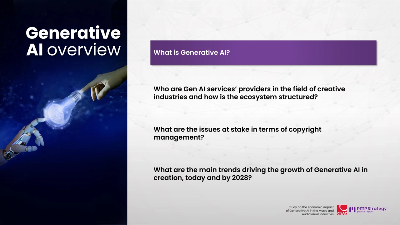 11
Study on the economic impact 
of Generative AI in the Music and 
Audiovisual industries 
Generative AI 
overview
What is Generative AI?
Who are Gen AI services’ providers in the field of creative 
industries and how is the ecosystem structured? 
What are the issues at stake in terms of copyright 
management?
What are the main trends driving the growth of Generative AI in 
creation, today and by 2028? 
Generative 
AI overview