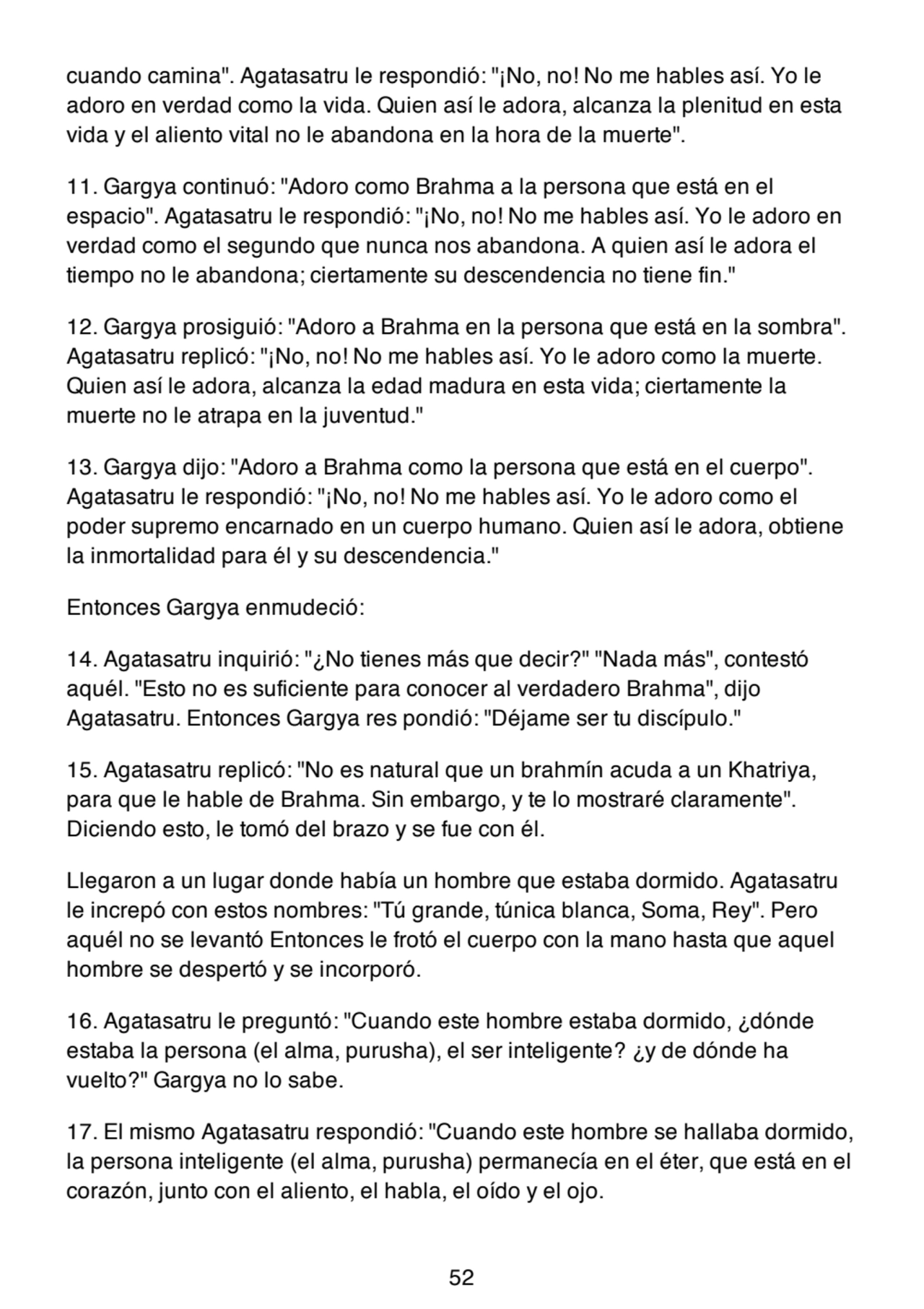 cuando camina". Agatasatru le respondió: "¡No, no! No me hables así. Yo le
adoro en verdad como la vida. Quien así le adora, alcanza la plenitud en esta
vida y el aliento vital no le abandona en la hora de la muerte".
11. Gargya continuó: "Adoro como Brahma a la persona que está en el
espacio". Agatasatru le respondió: "¡No, no! No me hables así. Yo le adoro en
verdad como el segundo que nunca nos abandona. A quien así le adora el
tiempo no le abandona; ciertamente su descendencia no tiene fin."
12. Gargya prosiguió: "Adoro a Brahma en la persona que está en la sombra".
Agatasatru replicó: "¡No, no! No me hables así. Yo le adoro como la muerte.
Quien así le adora, alcanza la edad madura en esta vida; ciertamente la
muerte no le atrapa en la juventud."
13. Gargya dijo: "Adoro a Brahma como la persona que está en el cuerpo".
Agatasatru le respondió: "¡No, no! No me hables así. Yo le adoro como el
poder supremo encarnado en un cuerpo humano. Quien así le adora, obtiene
la inmortalidad para él y su descendencia."
Entonces Gargya enmudeció:
14. Agatasatru inquirió: "¿No tienes más que decir?" "Nada más", contestó
aquél. "Esto no es suficiente para conocer al verdadero Brahma", dijo
Agatasatru. Entonces Gargya res pondió: "Déjame ser tu discípulo."
15. Agatasatru replicó: "No es natural que un brahmín acuda a un Khatriya,
para que le hable de Brahma. Sin embargo, y te lo mostraré claramente".
Diciendo esto, le tomó del brazo y se fue con él.
Llegaron a un lugar donde había un hombre que estaba dormido. Agatasatru
le increpó con estos nombres: "Tú grande, túnica blanca, Soma, Rey". Pero
aquél no se levantó Entonces le frotó el cuerpo con la mano hasta que aquel
hombre se despertó y se incorporó.
16. Agatasatru le preguntó: "Cuando este hombre estaba dormido, ¿dónde
estaba la persona (el alma, purusha), el ser inteligente? ¿y de dónde ha
vuelto?" Gargya no lo sabe.
17. El mismo Agatasatru respondió: "Cuando este hombre se hallaba dormido,
la persona inteligente (el alma, purusha) permanecía en el éter, que está en el
corazón, junto con el aliento, el habla, el oído y el ojo.
52