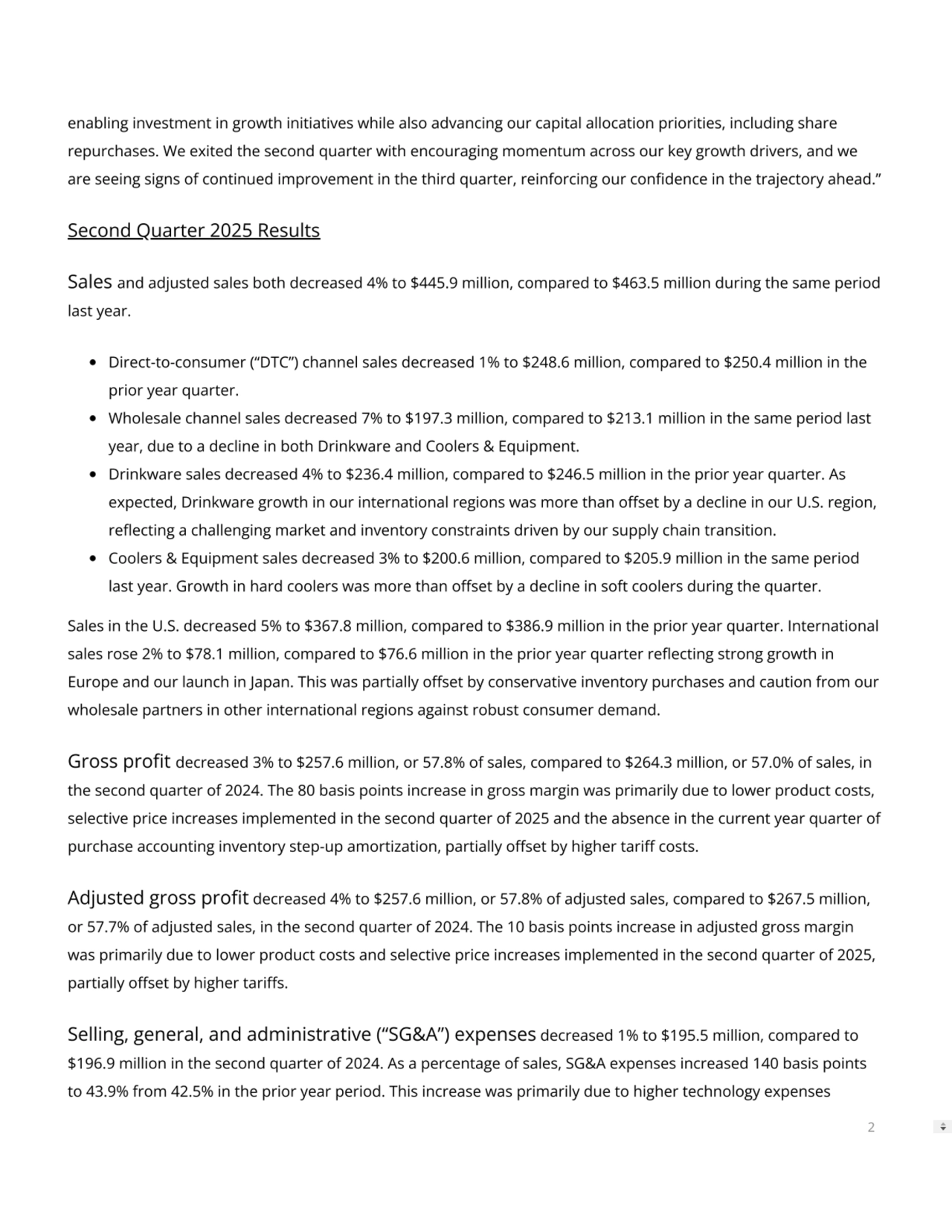 enabling investment in growth initiatives while also advancing our capital allocation priorities, including share
repurchases. We exited the second quarter with encouraging momentum across our key growth drivers, and we
are seeing signs of continued improvement in the third quarter, reinforcing our condence in the trajectory ahead.”
Second Quarter 2025 Results
Sales and adjusted sales both decreased 4% to $445.9 million, compared to $463.5 million during the same period
last year.
Direct-to-consumer (“DTC”) channel sales decreased 1% to $248.6 million, compared to $250.4 million in the
prior year quarter.
Wholesale channel sales decreased 7% to $197.3 million, compared to $213.1 million in the same period last
year, due to a decline in both Drinkware and Coolers & Equipment.
Drinkware sales decreased 4% to $236.4 million, compared to $246.5 million in the prior year quarter. As
expected, Drinkware growth in our international regions was more than oset by a decline in our U.S. region,
reecting a challenging market and inventory constraints driven by our supply chain transition.
Coolers & Equipment sales decreased 3% to $200.6 million, compared to $205.9 million in the same period
last year. Growth in hard coolers was more than oset by a decline in soft coolers during the quarter.
Sales in the U.S. decreased 5% to $367.8 million, compared to $386.9 million in the prior year quarter. International
sales rose 2% to $78.1 million, compared to $76.6 million in the prior year quarter reecting strong growth in
Europe and our launch in Japan. This was partially oset by conservative inventory purchases and caution from our
wholesale partners in other international regions against robust consumer demand.
Gross prot decreased 3% to $257.6 million, or 57.8% of sales, compared to $264.3 million, or 57.0% of sales, in
the second quarter of 2024. The 80 basis points increase in gross margin was primarily due to lower product costs,
selective price increases implemented in the second quarter of 2025 and the absence in the current year quarter of
purchase accounting inventory step-up amortization, partially oset by higher tari costs.
Adjusted gross prot decreased 4% to $257.6 million, or 57.8% of adjusted sales, compared to $267.5 million,
or 57.7% of adjusted sales, in the second quarter of 2024. The 10 basis points increase in adjusted gross margin
was primarily due to lower product costs and selective price increases implemented in the second quarter of 2025,
partially oset by higher taris.
Selling, general, and administrative (“SG&A”) expenses decreased 1% to $195.5 million, compared to
$196.9 million in the second quarter of 2024. As a percentage of sales, SG&A expenses increased 140 basis points
to 43.9% from 42.5% in the prior year period. This increase was primarily due to higher technology expenses
2
