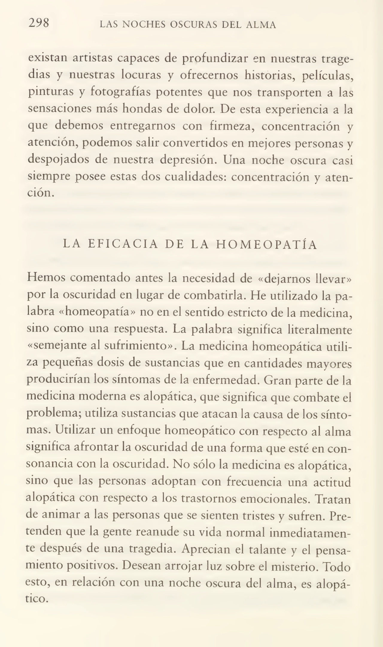 298 LAS NOCHES OSCURAS DEL ALMA
existan artistas capaces de profundizar en nuestras trage¬
dias y nuestras locuras y ofrecernos historias, películas,
pinturas y fotografías potentes que nos transporten a las
sensaciones más hondas de dolor. De esta experiencia a la
que debemos entregarnos con firmeza, concentración y
atención, podemos salir convertidos en mejores personas y
despojados de nuestra depresión. Una noche oscura casi
siempre posee estas dos cualidades: concentración y aten¬
ción.
LA EFICACIA DE LA HOMEOPATÍA
Hemos comentado antes la necesidad de «dejarnos llevar»
por la oscuridad en lugar de combatirla. He utilizado la pa¬
labra «homeopatía» no en el sentido estricto de la medicina,
sino como una respuesta. La palabra significa literalmente
«semejante al sufrimiento». La medicina homeopática utili¬
za pequeñas dosis de sustancias que en cantidades mayores
producirían los síntomas de la enfermedad. Gran parte de la
medicina moderna es alopática, que significa que combate el
problema; utiliza sustancias que atacan la causa de los sínto¬
mas. Utilizar un enfoque homeopático con respecto al alma
significa afrontar la oscuridad de una forma que esté en con¬
sonancia con la oscuridad. No sólo la medicina es alopática,
sino que las personas adoptan con frecuencia una actitud
alopática con respecto a los trastornos emocionales. Tratan
de animar a las personas que se sienten tristes y sufren. Pre¬
tenden que la gente reanude su vida normal inmediatamen¬
te después de una tragedia. Aprecian el talante y el pensa¬
miento positivos. Desean arrojar luz sobre el misterio. Todo
esto, en relación con una noche oscura del alma, es alopá¬
tico.