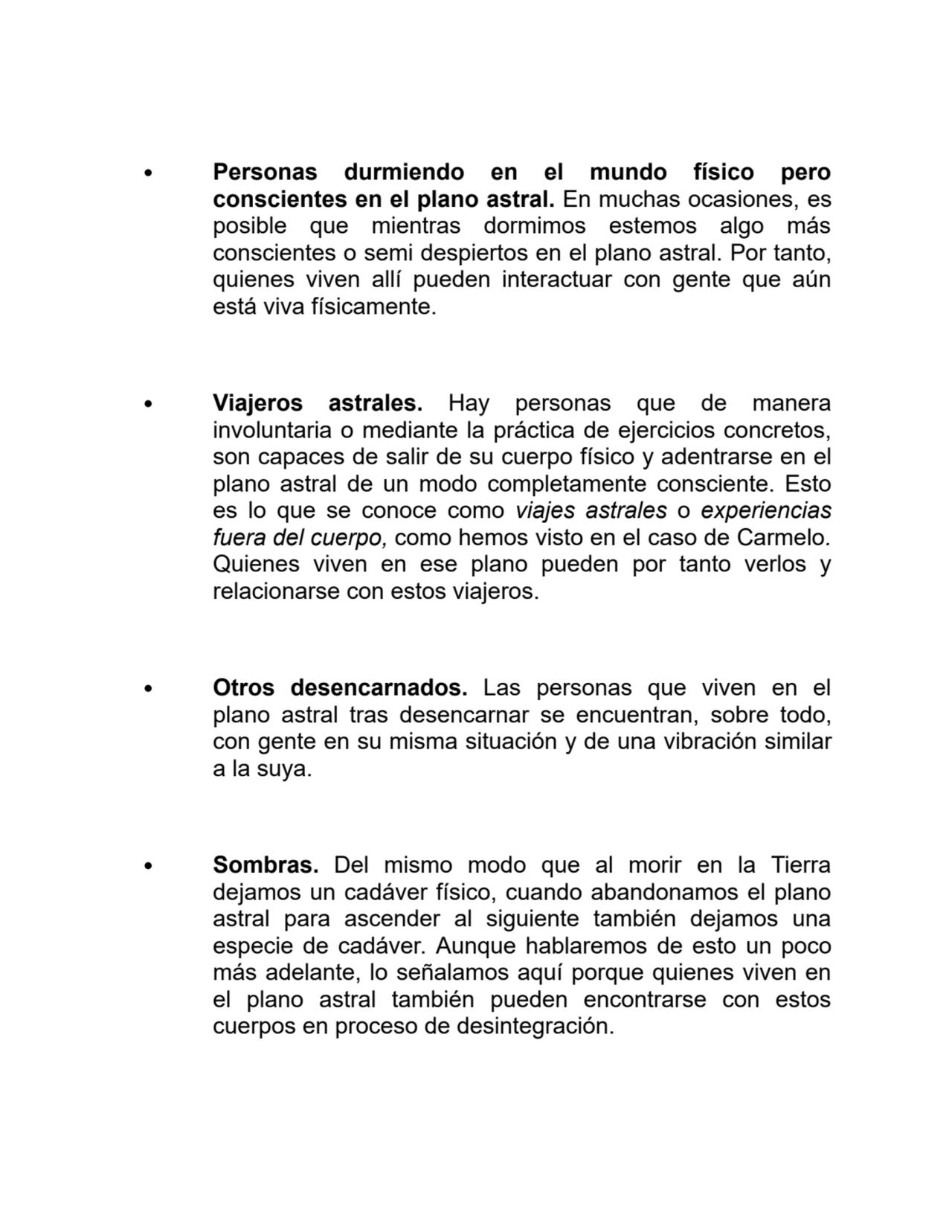 Personas durmiendo en el mundo físico pero
conscientes en el plano astral. En muchas ocasiones, es
posible que mientras dormimos estemos algo más
conscientes o semi despiertos en el plano astral. Por tanto,
quienes viven allí pueden interactuar con gente que aún
está viva físicamente.
Viajeros astrales. Hay personas que de manera
involuntaria o mediante la práctica de ejercicios concretos,
son capaces de salir de su cuerpo físico y adentrarse en el
plano astral de un modo completamente consciente. Esto
es lo que se conoce como viajes astrales o experiencias
fuera del cuerpo, como hemos visto en el caso de Carmelo.
Quienes viven en ese plano pueden por tanto verlos y
relacionarse con estos viajeros.
Otros desencarnados. Las personas que viven en el
plano astral tras desencarnar se encuentran, sobre todo,
con gente en su misma situación y de una vibración similar
a la suya.
Sombras. Del mismo modo que al morir en la Tierra
dejamos un cadáver físico, cuando abandonamos el plano
astral para ascender al siguiente también dejamos una
especie de cadáver. Aunque hablaremos de esto un poco
más adelante, lo señalamos aquí porque quienes viven en
el plano astral también pueden encontrarse con estos
cuerpos en proceso de desintegración.