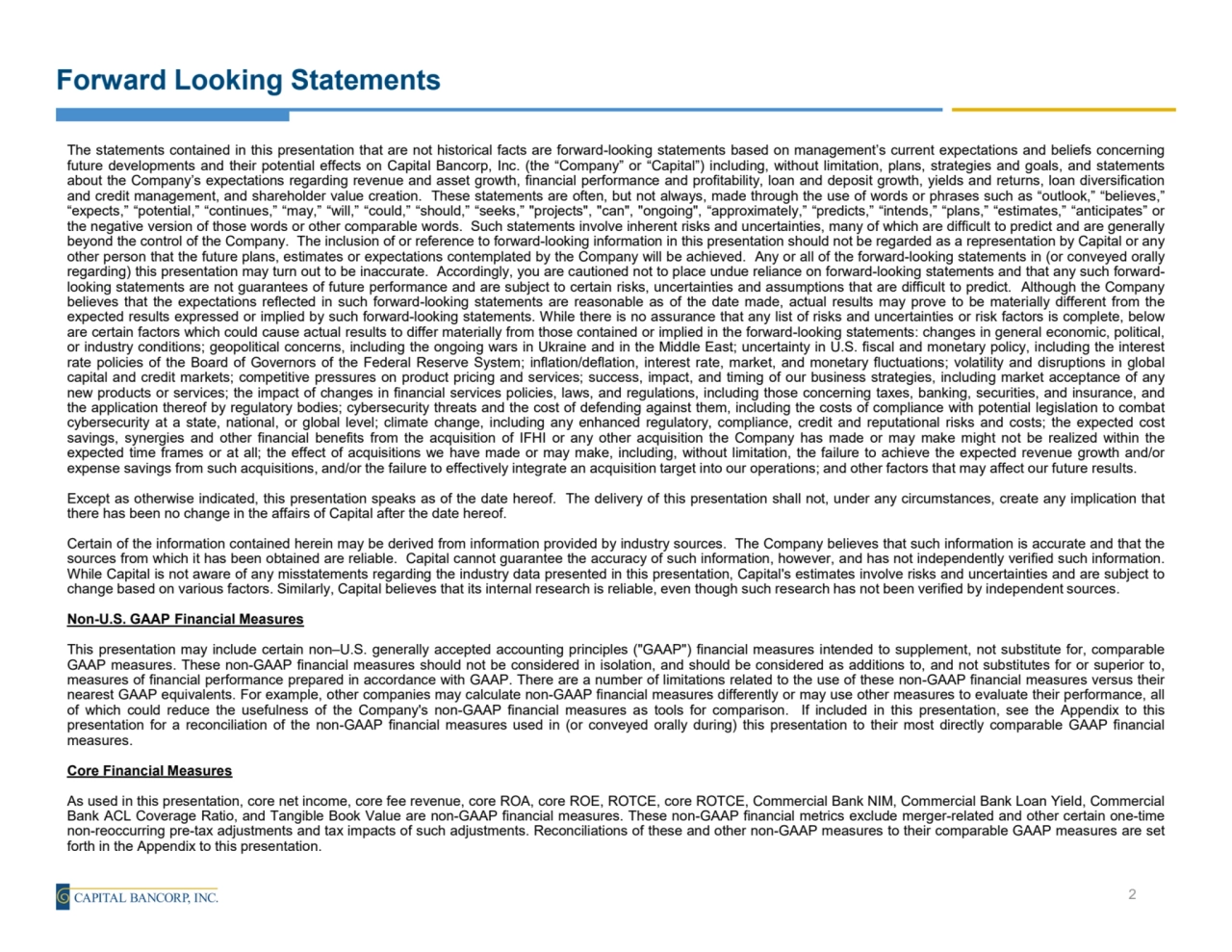 Forward Looking Statements
The statements contained in this presentation that are not historical facts are forward-looking statements based on management’s current expectations and beliefs concerning
future developments and their potential effects on Capital Bancorp, Inc. (the “Company” or “Capital”) including, without limitation, plans, strategies and goals, and statements
about the Company’s expectations regarding revenue and asset growth, financial performance and profitability, loan and deposit growth, yields and returns, loan diversification
and credit management, and shareholder value creation. These statements are often, but not always, made through the use of words or phrases such as “outlook,” “believes,”
“expects,” “potential,” “continues,” “may,” “will,” “could,” “should,” “seeks,” "projects", "can", "ongoing", “approximately,” “predicts,” “intends,” “plans,” “estimates,” “anticipates” or
the negative version of those words or other comparable words. Such statements involve inherent risks and uncertainties, many of which are difficult to predict and are generally
beyond the control of the Company. The inclusion of or reference to forward-looking information in this presentation should not be regarded as a representation by Capital or any
other person that the future plans, estimates or expectations contemplated by the Company will be achieved. Any or all of the forward-looking statements in (or conveyed orally
regarding) this presentation may turn out to be inaccurate. Accordingly, you are cautioned not to place undue reliance on forward-looking statements and that any such forwardlooking statements are not guarantees of future performance and are subject to certain risks, uncertainties and assumptions that are difficult to predict. Although the Company
believes that the expectations reflected in such forward-looking statements are reasonable as of the date made, actual results may prove to be materially different from the
expected results expressed or implied by such forward-looking statements. While there is no assurance that any list of risks and uncertainties or risk factors is complete, below
are certain factors which could cause actual results to differ materially from those contained or implied in the forward-looking statements: changes in general economic, political,
or industry conditions; geopolitical concerns, including the ongoing wars in Ukraine and in the Middle East; uncertainty in U.S. fiscal and monetary policy, including the interest
rate policies of the Board of Governors of the Federal Reserve System; inflation/deflation, interest rate, market, and monetary fluctuations; volatility and disruptions in global
capital and credit markets; competitive pressures on product pricing and services; success, impact, and timing of our business strategies, including market acceptance of any
new products or services; the impact of changes in financial services policies, laws, and regulations, including those concerning taxes, banking, securities, and insurance, and
the application thereof by regulatory bodies; cybersecurity threats and the cost of defending against them, including the costs of compliance with potential legislation to combat
cybersecurity at a state, national, or global level; climate change, including any enhanced regulatory, compliance, credit and reputational risks and costs; the expected cost
savings, synergies and other financial benefits from the acquisition of IFHI or any other acquisition the Company has made or may make might not be realized within the
expected time frames or at all; the effect of acquisitions we have made or may make, including, without limitation, the failure to achieve the expected revenue growth and/or
expense savings from such acquisitions, and/or the failure to effectively integrate an acquisition target into our operations; and other factors that may affect our future results.
Except as otherwise indicated, this presentation speaks as of the date hereof. The delivery of this presentation shall not, under any circumstances, create any implication that
there has been no change in the affairs of Capital after the date hereof.
Certain of the information contained herein may be derived from information provided by industry sources. The Company believes that such information is accurate and that the
sources from which it has been obtained are reliable. Capital cannot guarantee the accuracy of such information, however, and has not independently verified such information.
While Capital is not aware of any misstatements regarding the industry data presented in this presentation, Capital's estimates involve risks and uncertainties and are subject to
change based on various factors. Similarly, Capital believes that its internal research is reliable, even though such research has not been verified by independent sources.
Non-U.S. GAAP Financial Measures
This presentation may include certain non–U.S. generally accepted accounting principles ("GAAP") financial measures intended to supplement, not substitute for, comparable
GAAP measures. These non-GAAP financial measures should not be considered in isolation, and should be considered as additions to, and not substitutes for or superior to,
measures of financial performance prepared in accordance with GAAP. There are a number of limitations related to the use of these non-GAAP financial measures versus their
nearest GAAP equivalents. For example, other companies may calculate non-GAAP financial measures differently or may use other measures to evaluate their performance, all
of which could reduce the usefulness of the Company's non-GAAP financial measures as tools for comparison. If included in this presentation, see the Appendix to this
presentation for a reconciliation of the non-GAAP financial measures used in (or conveyed orally during) this presentation to their most directly comparable GAAP financial
measures.
Core Financial Measures
As used in this presentation, core net income, core fee revenue, core ROA, core ROE, ROTCE, core ROTCE, Commercial Bank NIM, Commercial Bank Loan Yield, Commercial
Bank ACL Coverage Ratio, and Tangible Book Value are non-GAAP financial measures. These non-GAAP financial metrics exclude merger-related and other certain one-time
non-reoccurring pre-tax adjustments and tax impacts of such adjustments. Reconciliations of these and other non-GAAP measures to their comparable GAAP measures are set
forth in the Appendix to this presentation.
2