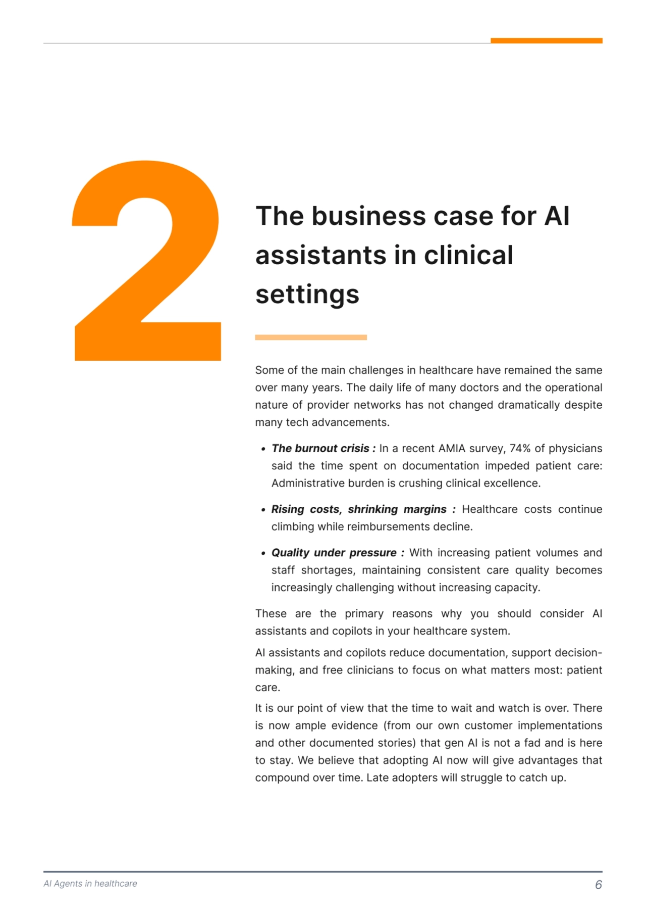 AI Agents in healthcare 6
2 The business case for AI 
assistants in clinical 
settings 
Some of the main challenges in healthcare have remained the same 
over many years. The daily life of many doctors and the operational 
nature of provider networks has not changed dramatically despite 
many tech advancements. 
These are the primary reasons why you should consider AI 
assistants and copilots in your healthcare system. 

AI assistants and copilots reduce documentation, support decisionmaking, and free clinicians to focus on what matters most: patient 
care. 

It is our point of view that the time to wait and watch is over. There 
is now ample evidence (from our own customer implementations 
and other documented stories) that gen AI is not a fad and is here 
to stay. We believe that adopting AI now will give advantages that 
compound over time. Late adopters will struggle to catch up. 
 Thebrnotcrisis: In a recent AMIA survey, 74% of physicians 
said the time spent on documentation impeded patient care: 
Administrative burden is crushing clinical excellence
 Rising costs, shrinking margins : Healthcare costs continue 
climbing while reimbursements decline.
 Quality under preure : With increasing patient volumes and 
staff shortages, maintaining consistent care quality becomes 
increasingly challenging without increasing capacity. 