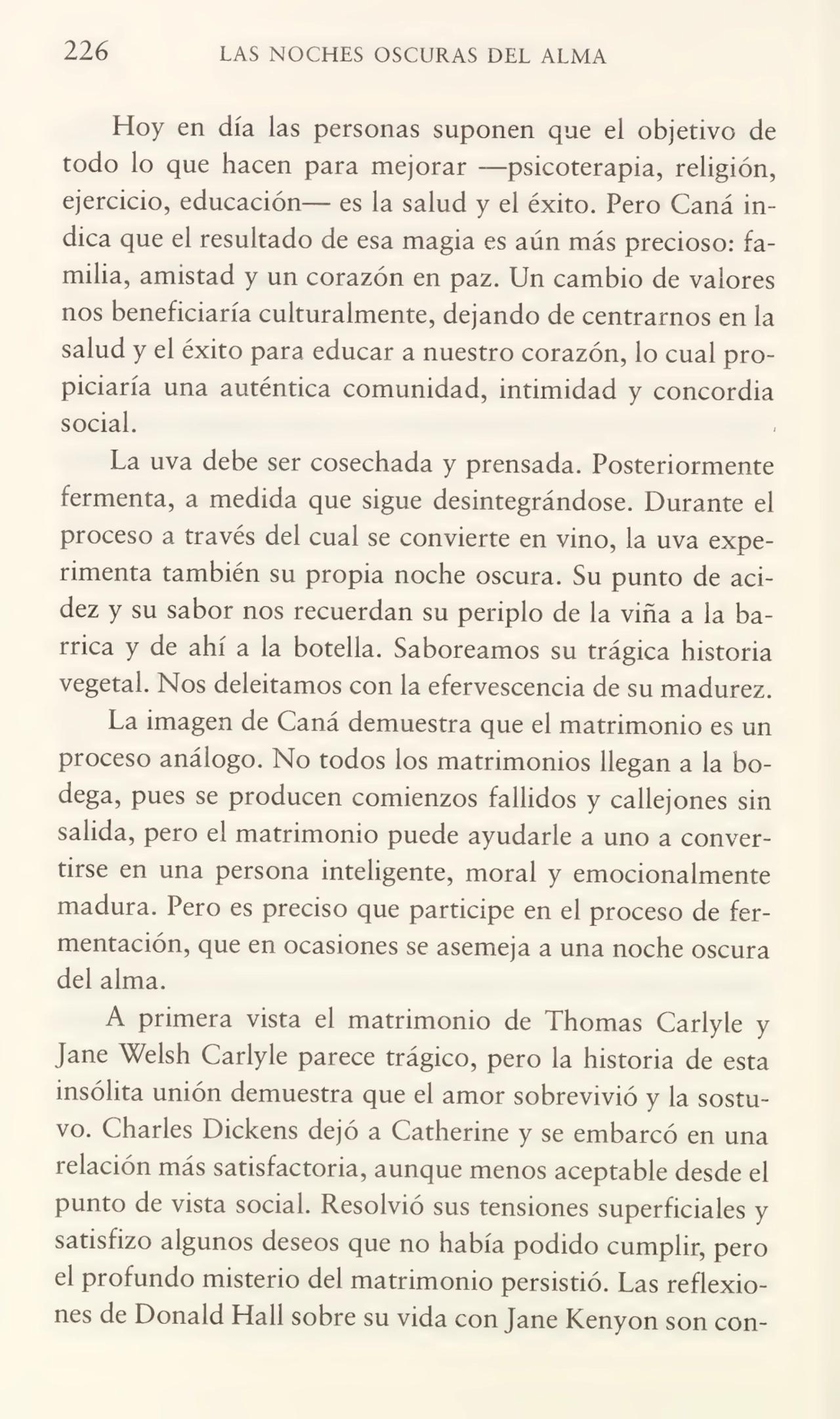 226 LAS NOCHES OSCURAS DEL ALMA
Hoy en día las personas suponen que el objetivo de
todo lo que hacen para mejorar —psicoterapia, religión,
ejercicio, educación— es la salud y el éxito. Pero Caná in¬
dica que el resultado de esa magia es aún más precioso: fa¬
milia, amistad y un corazón en paz. Un cambio de valores
nos beneficiaría culturalmente, dejando de centrarnos en la
salud y el éxito para educar a nuestro corazón, lo cual pro¬
piciaría una auténtica comunidad, intimidad y concordia
social.
La uva debe ser cosechada y prensada. Posteriormente
fermenta, a medida que sigue desintegrándose. Durante el
proceso a través del cual se convierte en vino, la uva expe¬
rimenta también su propia noche oscura. Su punto de aci¬
dez y su sabor nos recuerdan su periplo de la viña a la ba¬
rrica y de ahí a la botella. Saboreamos su trágica historia
vegetal. Nos deleitamos con la efervescencia de su madurez.
La imagen de Caná demuestra que el matrimonio es un
proceso análogo. No todos los matrimonios llegan a la bo¬
dega, pues se producen comienzos fallidos y callejones sin
salida, pero el matrimonio puede ayudarle a uno a conver¬
tirse en una persona inteligente, moral y emocionalmente
madura. Pero es preciso que participe en el proceso de fer¬
mentación, que en ocasiones se asemeja a una noche oscura
del alma.
A primera vista el matrimonio de Thomas Carlyle y
Jane Welsh Carlyle parece trágico, pero la historia de esta
insólita unión demuestra que el amor sobrevivió y la sostu¬
vo. Charles Dickens dejó a Catherine y se embarcó en una
relación más satisfactoria, aunque menos aceptable desde el
punto de vista social. Resolvió sus tensiones superficiales y
satisfizo algunos deseos que no había podido cumplir, pero
el profundo misterio del matrimonio persistió. Las reflexio¬
nes de Donald Hall sobre su vida con Jane Kenyon son con-