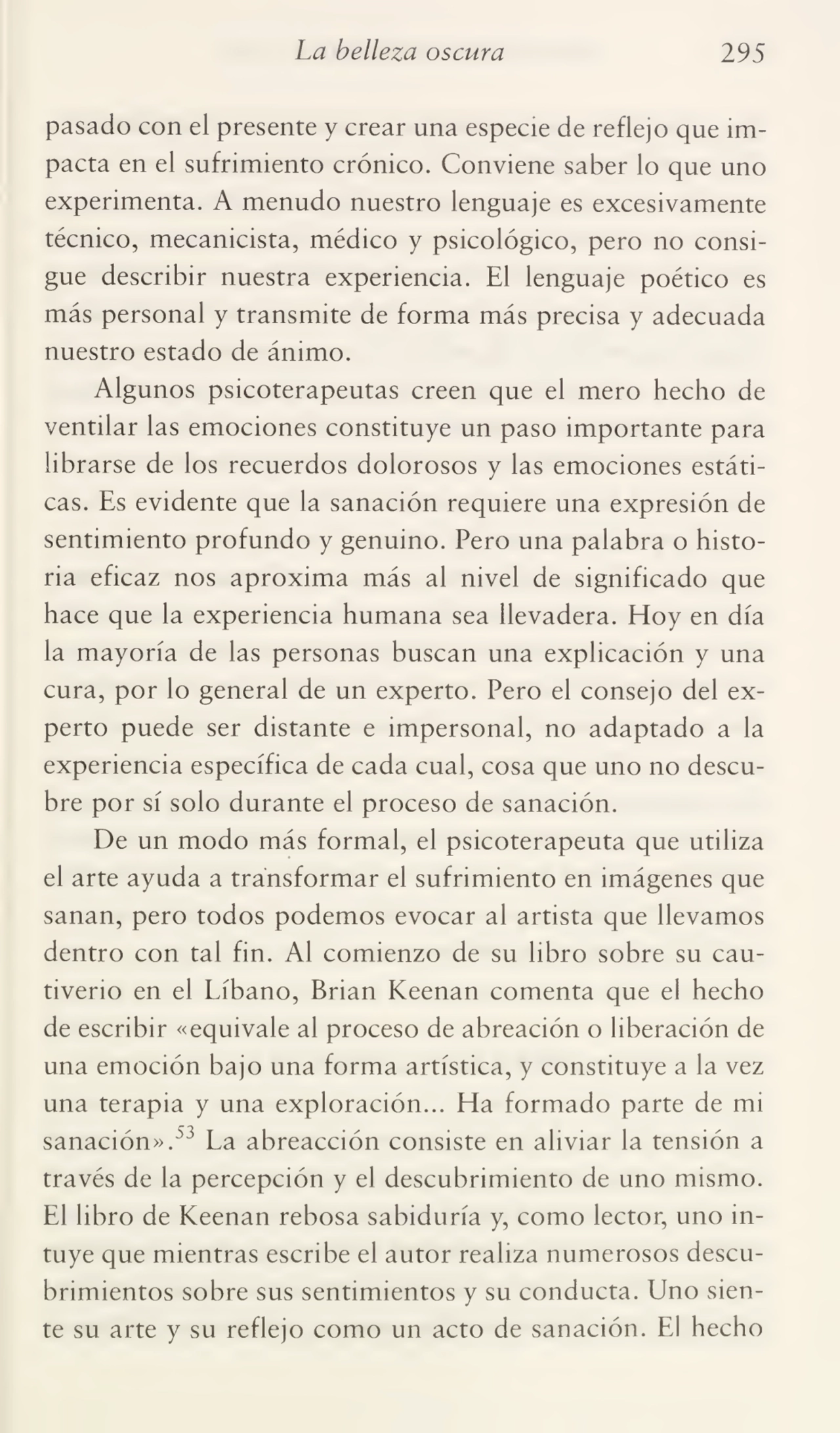 La belleza oscura 295
pasado con el presente y crear una especie de reflejo que im¬
pacta en el sufrimiento crónico. Conviene saber lo que uno
experimenta. A menudo nuestro lenguaje es excesivamente
técnico, mecanicista, médico y psicológico, pero no consi¬
gue describir nuestra experiencia. El lenguaje poético es
más personal y transmite de forma más precisa y adecuada
nuestro estado de ánimo.
Algunos psicoterapeutas creen que el mero hecho de
ventilar las emociones constituye un paso importante para
librarse de los recuerdos dolorosos y las emociones estáti¬
cas. Es evidente que la sanación requiere una expresión de
sentimiento profundo y genuino. Pero una palabra o histo¬
ria eficaz nos aproxima más al nivel de significado que
hace que la experiencia humana sea llevadera. Hoy en día
la mayoría de las personas buscan una explicación y una
cura, por lo general de un experto. Pero el consejo del ex¬
perto puede ser distante e impersonal, no adaptado a la
experiencia específica de cada cual, cosa que uno no descu¬
bre por sí solo durante el proceso de sanación.
De un modo más formal, el psicoterapeuta que utiliza
el arte ayuda a transformar el sufrimiento en imágenes que
sanan, pero todos podemos evocar al artista que llevamos
dentro con tal fin. Al comienzo de su libro sobre su cau¬
tiverio en el Líbano, Brian Keenan comenta que el hecho
de escribir «equivale al proceso de abreación o liberación de
una emoción bajo una forma artística, y constituye a la vez
una terapia y una exploración... Ha formado parte de mi
sanación».53 La abreacción consiste en aliviar la tensión a
través de la percepción y el descubrimiento de uno mismo.
El libro de Keenan rebosa sabiduría y, como lector, uno in¬
tuye que mientras escribe el autor realiza numerosos descu¬
brimientos sobre sus sentimientos y su conducta. Uno sien¬
te su arte y su reflejo como un acto de sanación. El hecho