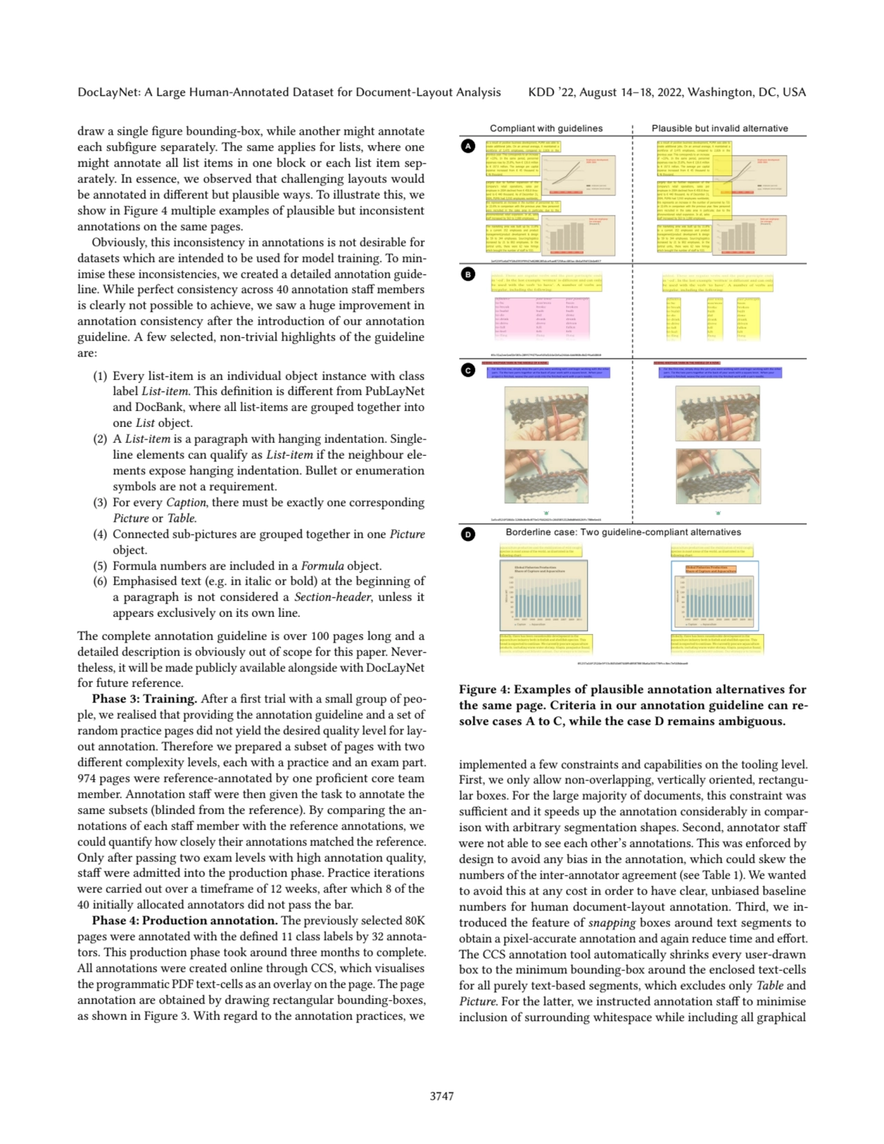DocLayNet: A Large Human-Annotated Dataset for Document-Layout Analysis KDD ’22, August 14–18, 2022, Washington, DC, USA
draw a single figure bounding-box, while another might annotate
each subfigure separately. The same applies for lists, where one
might annotate all list items in one block or each list item separately. In essence, we observed that challenging layouts would
be annotated in different but plausible ways. To illustrate this, we
show in Figure 4 multiple examples of plausible but inconsistent
annotations on the same pages.
Obviously, this inconsistency in annotations is not desirable for
datasets which are intended to be used for model training. To minimise these inconsistencies, we created a detailed annotation guideline. While perfect consistency across 40 annotation staff members
is clearly not possible to achieve, we saw a huge improvement in
annotation consistency after the introduction of our annotation
guideline. A few selected, non-trivial highlights of the guideline
are:
(1) Every list-item is an individual object instance with class
label List-item. This definition is different from PubLayNet
and DocBank, where all list-items are grouped together into
one List object.
(2) A List-item is a paragraph with hanging indentation. Singleline elements can qualify as List-item if the neighbour elements expose hanging indentation. Bullet or enumeration
symbols are not a requirement.
(3) For every Caption, there must be exactly one corresponding
Picture or Table.
(4) Connected sub-pictures are grouped together in one Picture
object.
(5) Formula numbers are included in a Formula object.
(6) Emphasised text (e.g. in italic or bold) at the beginning of
a paragraph is not considered a Section-header, unless it
appears exclusively on its own line.
The complete annotation guideline is over 100 pages long and a
detailed description is obviously out of scope for this paper. Nevertheless, it will be made publicly available alongside with DocLayNet
for future reference.
Phase 3: Training. After a first trial with a small group of people, we realised that providing the annotation guideline and a set of
random practice pages did not yield the desired quality level for layout annotation. Therefore we prepared a subset of pages with two
different complexity levels, each with a practice and an exam part.
974 pages were reference-annotated by one proficient core team
member. Annotation staff were then given the task to annotate the
same subsets (blinded from the reference). By comparing the annotations of each staff member with the reference annotations, we
could quantify how closely their annotations matched the reference.
Only after passing two exam levels with high annotation quality,
staff were admitted into the production phase. Practice iterations
were carried out over a timeframe of 12 weeks, after which 8 of the
40 initially allocated annotators did not pass the bar.
Phase 4: Production annotation. The previously selected 80K
pages were annotated with the defined 11 class labels by 32 annotators. This production phase took around three months to complete.
All annotations were created online through CCS, which visualises
the programmatic PDF text-cells as an overlay on the page. The page
annotation are obtained by drawing rectangular bounding-boxes,
as shown in Figure 3. With regard to the annotation practices, we
1ef23f5e6d7f10d393f9947e8208285dce9ae87250ac483ac4b4a59d51b4e037
Compliant with guidelines Plausible but invalid alternative
Borderline case: Two guideline-compliant alternatives
03c31a2ee1ed1b583c28957f475ee545d144e1b5a264dc4dd068c8d2f6a64860
1a5cd524f1844c1260c8e8c073e1f442423c264583212b0d0b6626fc780e6ed4
05237a14f2524e3f53c8454b074409d05078038a6a36b770fcc8ec7e540deae0
A
B
C
D
Figure 4: Examples of plausible annotation alternatives for
the same page. Criteria in our annotation guideline can resolve cases A to C, while the case D remains ambiguous.
implemented a few constraints and capabilities on the tooling level.
First, we only allow non-overlapping, vertically oriented, rectangular boxes. For the large majority of documents, this constraint was
sufficient and it speeds up the annotation considerably in comparison with arbitrary segmentation shapes. Second, annotator staff
were not able to see each other’s annotations. This was enforced by
design to avoid any bias in the annotation, which could skew the
numbers of the inter-annotator agreement (see Table 1). We wanted
to avoid this at any cost in order to have clear, unbiased baseline
numbers for human document-layout annotation. Third, we introduced the feature of snapping boxes around text segments to
obtain a pixel-accurate annotation and again reduce time and effort.
The CCS annotation tool automatically shrinks every user-drawn
box to the minimum bounding-box around the enclosed text-cells
for all purely text-based segments, which excludes only Table and
Picture. For the latter, we instructed annotation staff to minimise
inclusion of surrounding whitespace while including all graphical
3747