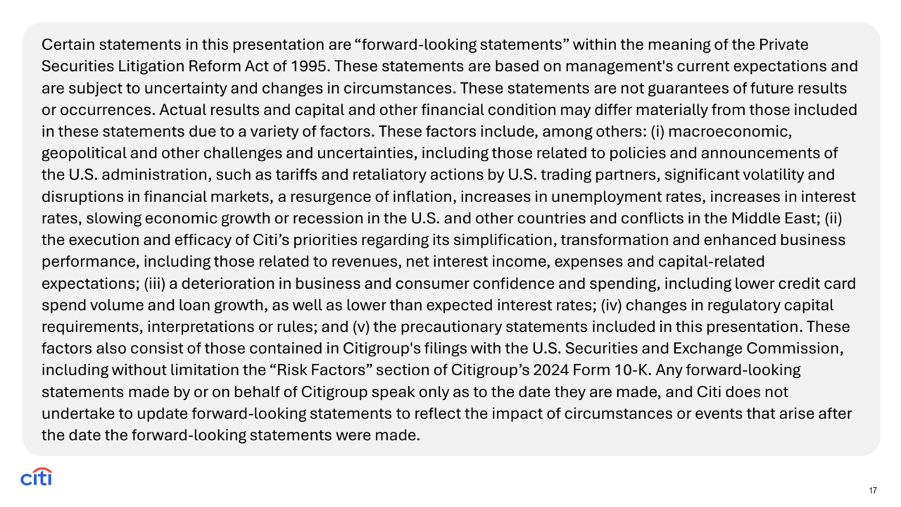 Certain statements in this presentation are “forward-looking statements” within the meaning of the Private 
Securities Litigation Reform Act of 1995. These statements are based on management's current expectations and 
are subject to uncertainty and changes in circumstances. These statements are not guarantees of future results 
or occurrences. Actual results and capital and other financial condition may differ materially from those included 
in these statements due to a variety of factors. These factors include, among others: (i) macroeconomic, 
geopolitical and other challenges and uncertainties, including those related to policies and announcements of 
the U.S. administration, such as tariffs and retaliatory actions by U.S. trading partners, significant volatility and 
disruptions in financial markets, a resurgence of inflation, increases in unemployment rates, increases in interest 
rates, slowing economic growth or recession in the U.S. and other countries and conflicts in the Middle East; (ii) 
the execution and efficacy of Citi’s priorities regarding its simplification, transformation and enhanced business 
performance, including those related to revenues, net interest income, expenses and capital-related 
expectations; (iii) a deterioration in business and consumer confidence and spending, including lower credit card 
spend volume and loan growth, as well as lower than expected interest rates; (iv) changes in regulatory capital 
requirements, interpretations or rules; and (v) the precautionary statements included in this presentation. These 
factors also consist of those contained in Citigroup's filings with the U.S. Securities and Exchange Commission, 
including without limitation the “Risk Factors” section of Citigroup’s 2024 Form 10-K. Any forward-looking 
statements made by or on behalf of Citigroup speak only as to the date they are made, and Citi does not 
undertake to update forward-looking statements to reflect the impact of circumstances or events that arise after 
the date the forward-looking statements were made.
17