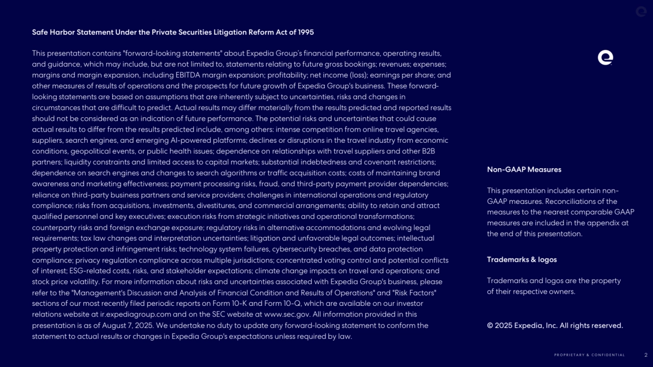 P R O P R I E T A R Y & C O N F I D E N T I A L 2
Safe Harbor Statement Under the Private Securities Litigation Reform Act of 1995
This presentation contains "forward-looking statements" about Expedia Group’s financial performance, operating results, 
and guidance, which may include, but are not limited to, statements relating to future gross bookings; revenues; expenses; 
margins and margin expansion, including EBITDA margin expansion; profitability; net income (loss); earnings per share; and 
other measures of results of operations and the prospects for future growth of Expedia Group's business. These forwardlooking statements are based on assumptions that are inherently subject to uncertainties, risks and changes in 
circumstances that are difficult to predict. Actual results may differ materially from the results predicted and reported results 
should not be considered as an indication of future performance. The potential risks and uncertainties that could cause 
actual results to differ from the results predicted include, among others: intense competition from online travel agencies, 
suppliers, search engines, and emerging AI-powered platforms; declines or disruptions in the travel industry from economic 
conditions, geopolitical events, or public health issues; dependence on relationships with travel suppliers and other B2B 
partners; liquidity constraints and limited access to capital markets; substantial indebtedness and covenant restrictions; 
dependence on search engines and changes to search algorithms or traffic acquisition costs; costs of maintaining brand 
awareness and marketing effectiveness; payment processing risks, fraud, and third-party payment provider dependencies; 
reliance on third-party business partners and service providers; challenges in international operations and regulatory 
compliance; risks from acquisitions, investments, divestitures, and commercial arrangements; ability to retain and attract 
qualified personnel and key executives; execution risks from strategic initiatives and operational transformations; 
counterparty risks and foreign exchange exposure; regulatory risks in alternative accommodations and evolving legal 
requirements; tax law changes and interpretation uncertainties; litigation and unfavorable legal outcomes; intellectual 
property protection and infringement risks; technology system failures, cybersecurity breaches, and data protection 
compliance; privacy regulation compliance across multiple jurisdictions; concentrated voting control and potential conflicts 
of interest; ESG-related costs, risks, and stakeholder expectations; climate change impacts on travel and operations; and 
stock price volatility. For more information about risks and uncertainties associated with Expedia Group's business, please 
refer to the "Management's Discussion and Analysis of Financial Condition and Results of Operations" and "Risk Factors" 
sections of our most recently filed periodic reports on Form 10-K and Form 10-Q, which are available on our investor 
relations website at ir.expediagroup.com and on the SEC website at www.sec.gov. All information provided in this 
presentation is as of August 7, 2025. We undertake no duty to update any forward-looking statement to conform the 
statement to actual results or changes in Expedia Group's expectations unless required by law.
Non-GAAP Measures
This presentation includes certain nonGAAP measures. Reconciliations of the 
measures to the nearest comparable GAAP 
measures are included in the appendix at 
the end of this presentation.
Trademarks & logos 
Trademarks and logos are the property 
of their respective owners. 
© 2025 Expedia, Inc. All rights reserved. 