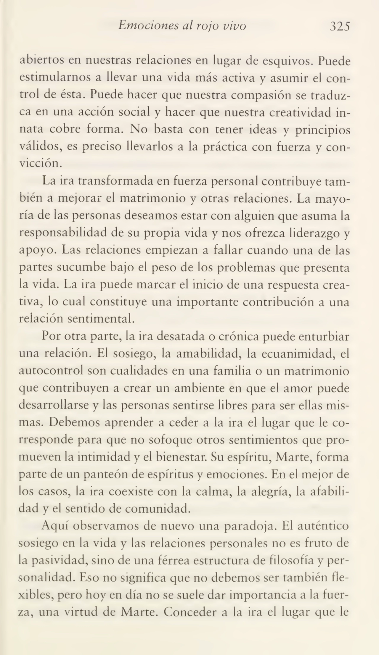 Emociones al rojo vivo 325
abiertos en nuestras relaciones en lugar de esquivos. Puede
estimularnos a llevar una vida más activa y asumir el con¬
trol de ésta. Puede hacer que nuestra compasión se traduz¬
ca en una acción social y hacer que nuestra creatividad in¬
nata cobre forma. No basta con tener ideas y principios
válidos, es preciso llevarlos a la práctica con fuerza y con¬
vicción.
La ira transformada en fuerza personal contribuye tam¬
bién a mejorar el matrimonio y otras relaciones. La mayo¬
ría de las personas deseamos estar con alguien que asuma la
responsabilidad de su propia vida y nos ofrezca liderazgo y
apoyo. Las relaciones empiezan a fallar cuando una de las
partes sucumbe bajo el peso de los problemas que presenta
la vida. La ira puede marcar el inicio de una respuesta crea¬
tiva, lo cual constituye una importante contribución a una
relación sentimental.
Por otra parte, la ira desatada o crónica puede enturbiar
una relación. El sosiego, la amabilidad, la ecuanimidad, el
autocontrol son cualidades en una familia o un matrimonio
que contribuyen a crear un ambiente en que el amor puede
desarrollarse y las personas sentirse libres para ser ellas mis¬
mas. Debemos aprender a ceder a la ira el lugar que le co¬
rresponde para que no sofoque otros sentimientos que pro¬
mueven la intimidad y el bienestar. Su espíritu, Marte, forma
parte de un panteón de espíritus y emociones. En el mejor de
los casos, la ira coexiste con la calma, la alegría, la afabili¬
dad y el sentido de comunidad.
Aquí observamos de nuevo una paradoja. El auténtico
sosiego en la vida y las relaciones personales no es fruto de
la pasividad, sino de una férrea estructura de filosofía y per¬
sonalidad. Eso no significa que no debemos ser también fle¬
xibles, pero hoy en día no se suele dar importancia a la fuer¬
za, una virtud de Marte. Conceder a la ira el lugar que le