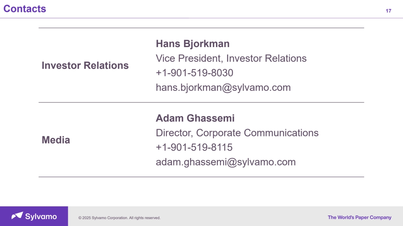 © 2025 Sylvamo Corporation. All rights reserved.
Contacts 17
Investor Relations
Hans Bjorkman
Vice President, Investor Relations
+1-901-519-8030
hans.bjorkman@sylvamo.com
Media
Adam Ghassemi
Director, Corporate Communications
+1-901-519-8115
adam.ghassemi@sylvamo.com