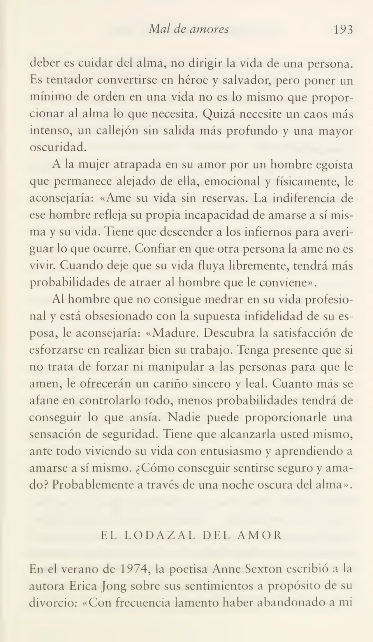 Mal de amores 193
deber es cuidar del alma, no dirigir la vida de una persona.
Es tentador convertirse en héroe y salvador, pero poner un
mínimo de orden en una vida no es lo mismo que propor¬
cionar al alma lo que necesita. Quizá necesite un caos más
intenso, un callejón sin salida más profundo y una mayor
oscuridad.
A la mujer atrapada en su amor por un hombre egoísta
que permanece alejado de ella, emocional y físicamente, le
aconsejaría: «Ame su vida sin reservas. La indiferencia de
ese hombre refleja su propia incapacidad de amarse a sí mis¬
ma y su vida. Tiene que descender a los infiernos para averi¬
guar lo que ocurre. Confiar en que otra persona la ame no es
vivir. Cuando deje que su vida fluya libremente, tendrá más
probabilidades de atraer al hombre que le conviene».
Al hombre que no consigue medrar en su vida profesio¬
nal y está obsesionado con la supuesta infidelidad de su es¬
posa, le aconsejaría: «Madure. Descubra la satisfacción de
esforzarse en realizar bien su trabajo. Tenga presente que si
no trata de forzar m manipular a las personas para que le
amen, le ofrecerán un cariño sincero y leal. Cuanto más se
afane en controlarlo todo, menos probabilidades tendrá de
conseguir lo que ansia. Nadie puede proporcionarle una
sensación de seguridad. Tiene que alcanzarla usted mismo,
ante todo viviendo su vida con entusiasmo y aprendiendo a
amarse a sí mismo. ¿Cómo conseguir sentirse seguro y ama¬
do? Probablemente a través de una noche oscura del alma».
EL LODAZAL DEL AMOR
En el verano de 1974, la poetisa Anne Sexton escribió a la
autora Erica Jong sobre sus sentimientos a propósito de su
divorcio: «Con frecuencia lamento haber abandonado a mi