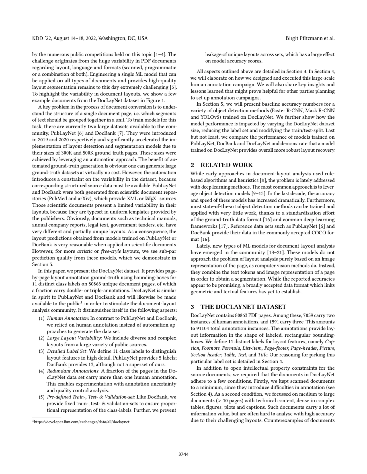 KDD ’22, August 14–18, 2022, Washington, DC, USA Birgit Pfitzmann et al.
by the numerous public competitions held on this topic [1–4]. The
challenge originates from the huge variability in PDF documents
regarding layout, language and formats (scanned, programmatic
or a combination of both). Engineering a single ML model that can
be applied on all types of documents and provides high-quality
layout segmentation remains to this day extremely challenging [5].
To highlight the variability in document layouts, we show a few
example documents from the DocLayNet dataset in Figure 1.
A key problem in the process of document conversion is to understand the structure of a single document page, i.e. which segments
of text should be grouped together in a unit. To train models for this
task, there are currently two large datasets available to the community, PubLayNet [6] and DocBank [7]. They were introduced
in 2019 and 2020 respectively and significantly accelerated the implementation of layout detection and segmentation models due to
their sizes of 300K and 500K ground-truth pages. These sizes were
achieved by leveraging an automation approach. The benefit of automated ground-truth generation is obvious: one can generate large
ground-truth datasets at virtually no cost. However, the automation
introduces a constraint on the variability in the dataset, because
corresponding structured source data must be available. PubLayNet
and DocBank were both generated from scientific document repositories (PubMed and arXiv), which provide XML or LATEX sources.
Those scientific documents present a limited variability in their
layouts, because they are typeset in uniform templates provided by
the publishers. Obviously, documents such as technical manuals,
annual company reports, legal text, government tenders, etc. have
very different and partially unique layouts. As a consequence, the
layout predictions obtained from models trained on PubLayNet or
DocBank is very reasonable when applied on scientific documents.
However, for more artistic or free-style layouts, we see sub-par
prediction quality from these models, which we demonstrate in
Section 5.
In this paper, we present the DocLayNet dataset. It provides pageby-page layout annotation ground-truth using bounding-boxes for
11 distinct class labels on 80863 unique document pages, of which
a fraction carry double- or triple-annotations. DocLayNet is similar
in spirit to PubLayNet and DocBank and will likewise be made
available to the public1in order to stimulate the document-layout
analysis community. It distinguishes itself in the following aspects:
(1) Human Annotation: In contrast to PubLayNet and DocBank,
we relied on human annotation instead of automation approaches to generate the data set.
(2) Large Layout Variability: We include diverse and complex
layouts from a large variety of public sources.
(3) Detailed Label Set: We define 11 class labels to distinguish
layout features in high detail. PubLayNet provides 5 labels;
DocBank provides 13, although not a superset of ours.
(4) Redundant Annotations: A fraction of the pages in the DocLayNet data set carry more than one human annotation.
This enables experimentation with annotation uncertainty
and quality control analysis.
(5) Pre-defined Train-, Test- & Validation-set: Like DocBank, we
provide fixed train-, test- & validation-sets to ensure proportional representation of the class-labels. Further, we prevent
1https://developer.ibm.com/exchanges/data/all/doclaynet
leakage of unique layouts across sets, which has a large effect
on model accuracy scores.
All aspects outlined above are detailed in Section 3. In Section 4,
we will elaborate on how we designed and executed this large-scale
human annotation campaign. We will also share key insights and
lessons learned that might prove helpful for other parties planning
to set up annotation campaigns.
In Section 5, we will present baseline accuracy numbers for a
variety of object detection methods (Faster R-CNN, Mask R-CNN
and YOLOv5) trained on DocLayNet. We further show how the
model performance is impacted by varying the DocLayNet dataset
size, reducing the label set and modifying the train/test-split. Last
but not least, we compare the performance of models trained on
PubLayNet, DocBank and DocLayNet and demonstrate that a model
trained on DocLayNet provides overall more robust layout recovery.
2 RELATED WORK
While early approaches in document-layout analysis used rulebased algorithms and heuristics [8], the problem is lately addressed
with deep learning methods. The most common approach is to leverage object detection models [9–15]. In the last decade, the accuracy
and speed of these models has increased dramatically. Furthermore,
most state-of-the-art object detection methods can be trained and
applied with very little work, thanks to a standardisation effort
of the ground-truth data format [16] and common deep-learning
frameworks [17]. Reference data sets such as PubLayNet [6] and
DocBank provide their data in the commonly accepted COCO format [16].
Lately, new types of ML models for document-layout analysis
have emerged in the community [18–21]. These models do not
approach the problem of layout analysis purely based on an image
representation of the page, as computer vision methods do. Instead,
they combine the text tokens and image representation of a page
in order to obtain a segmentation. While the reported accuracies
appear to be promising, a broadly accepted data format which links
geometric and textual features has yet to establish.
3 THE DOCLAYNET DATASET
DocLayNet contains 80863 PDF pages. Among these, 7059 carry two
instances of human annotations, and 1591 carry three. This amounts
to 91104 total annotation instances. The annotations provide layout information in the shape of labeled, rectangular boundingboxes. We define 11 distinct labels for layout features, namely Caption, Footnote, Formula, List-item, Page-footer, Page-header, Picture,
Section-header, Table, Text, and Title. Our reasoning for picking this
particular label set is detailed in Section 4.
In addition to open intellectual property constraints for the
source documents, we required that the documents in DocLayNet
adhere to a few conditions. Firstly, we kept scanned documents
to a minimum, since they introduce difficulties in annotation (see
Section 4). As a second condition, we focussed on medium to large
documents (> 10 pages) with technical content, dense in complex
tables, figures, plots and captions. Such documents carry a lot of
information value, but are often hard to analyse with high accuracy
due to their challenging layouts. Counterexamples of documents
3744