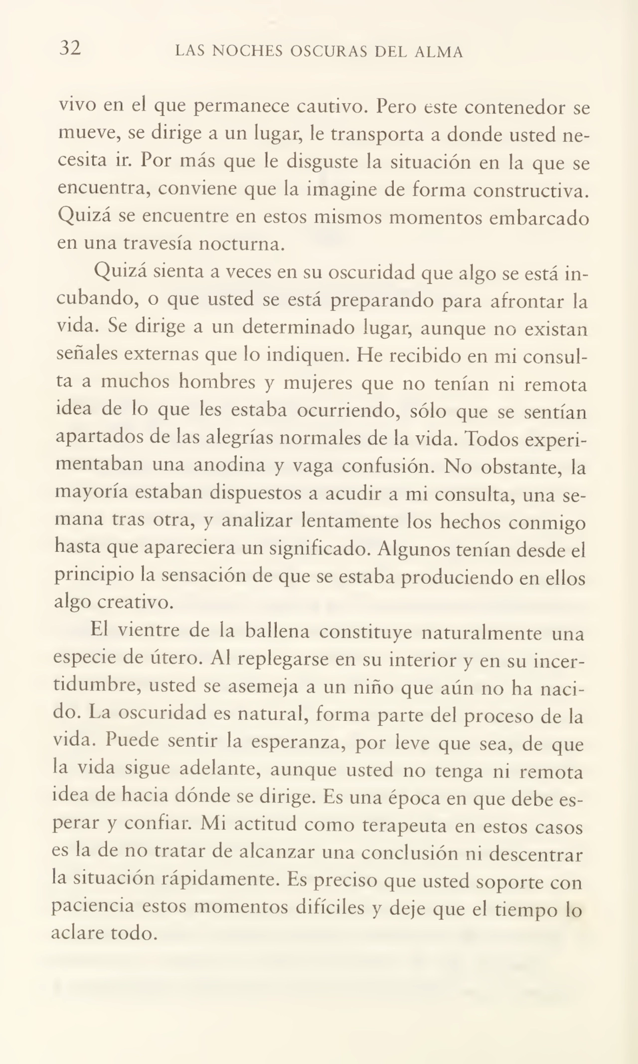 32 LAS NOCHES OSCURAS DEL ALMA
vivo en el que permanece cautivo. Pero este contenedor se
mueve, se dirige a un lugar, le transporta a donde usted ne¬
cesita ir. Por más que le disguste la situación en la que se
encuentra, conviene que la imagine de forma constructiva.
Quizá se encuentre en estos mismos momentos embarcado
en una travesía nocturna.
Quizá sienta a veces en su oscuridad que algo se está in¬
cubando, o que usted se está preparando para afrontar la
vida. Se dirige a un determinado lugar, aunque no existan
señales externas que lo indiquen. He recibido en mi consul¬
ta a muchos hombres y mujeres que no tenían ni remota
idea de lo que les estaba ocurriendo, sólo que se sentían
apartados de las alegrías normales de la vida. Todos experi¬
mentaban una anodina y vaga confusión. No obstante, la
mayoría estaban dispuestos a acudir a mi consulta, una se¬
mana tras otra, y analizar lentamente los hechos conmigo
hasta que apareciera un significado. Algunos tenían desde el
principio la sensación de que se estaba produciendo en ellos
algo creativo.
El vientre de la ballena constituye naturalmente una
especie de útero. Al replegarse en su interior y en su incer¬
tidumbre, usted se asemeja a un niño que aún no ha naci¬
do. La oscuridad es natural, forma parte del proceso de la
vida. Puede sentir la esperanza, por leve que sea, de que
la vida sigue adelante, aunque usted no tenga ni remota
idea de hacia dónde se dirige. Es una época en que debe es¬
perar y confiar. Mi actitud como terapeuta en estos casos
es la de no tratar de alcanzar una conclusión ni descentrar
la situación rápidamente. Es preciso que usted soporte con
paciencia estos momentos difíciles y deje que el tiempo lo
aclare todo.