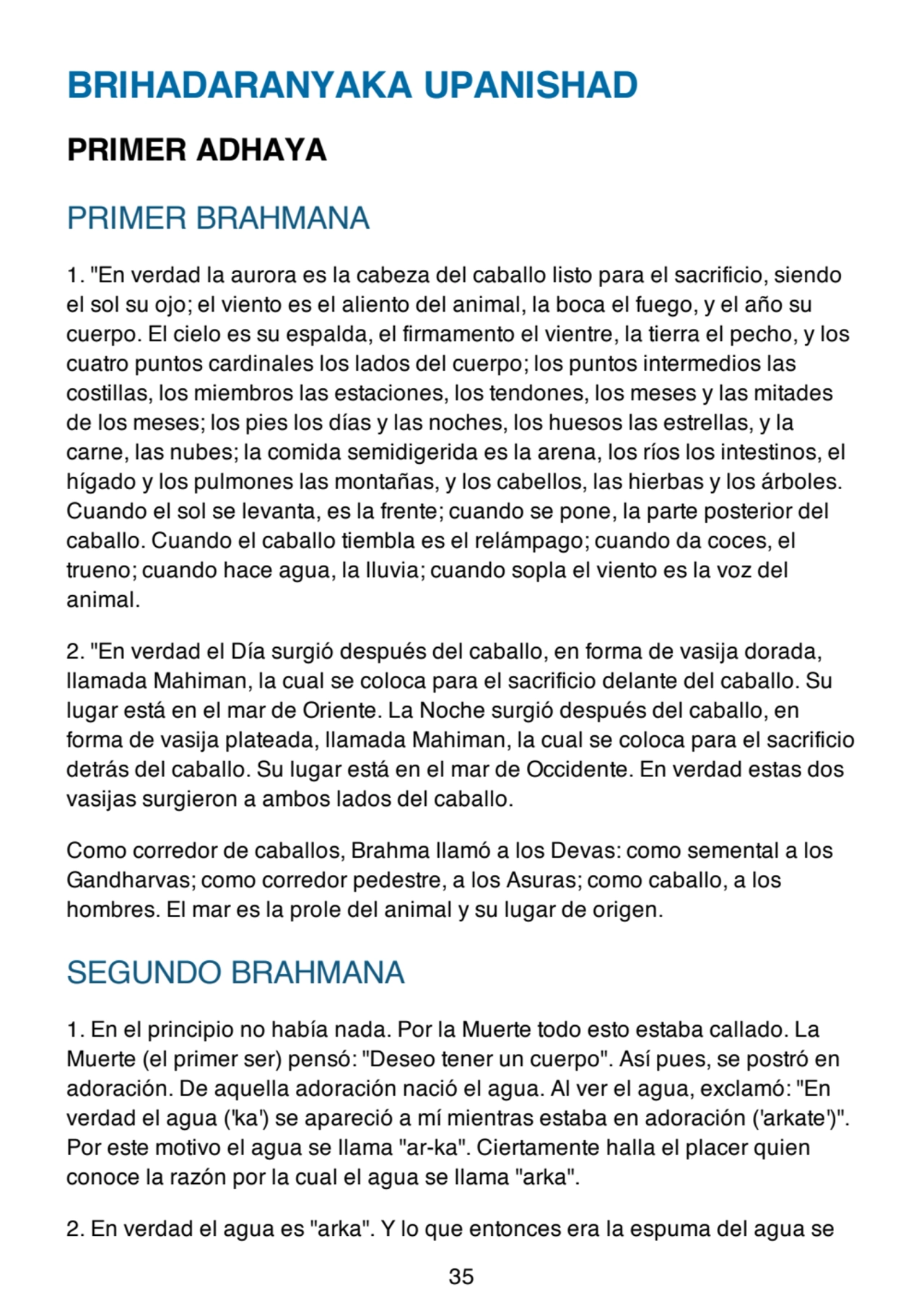 BRIHADARANYAKA UPANISHAD
PRIMER ADHAYA
PRIMER BRAHMANA
1. "En verdad la aurora es la cabeza del caballo listo para el sacrificio, siendo
el sol su ojo; el viento es el aliento del animal, la boca el fuego, y el año su
cuerpo. El cielo es su espalda, el firmamento el vientre, la tierra el pecho, y los
cuatro puntos cardinales los lados del cuerpo; los puntos intermedios las
costillas, los miembros las estaciones, los tendones, los meses y las mitades
de los meses; los pies los días y las noches, los huesos las estrellas, y la
carne, las nubes; la comida semidigerida es la arena, los ríos los intestinos, el
hígado y los pulmones las montañas, y los cabellos, las hierbas y los árboles.
Cuando el sol se levanta, es la frente; cuando se pone, la parte posterior del
caballo. Cuando el caballo tiembla es el relámpago; cuando da coces, el
trueno; cuando hace agua, la lluvia; cuando sopla el viento es la voz del
animal.
2. "En verdad el Día surgió después del caballo, en forma de vasija dorada,
llamada Mahiman, la cual se coloca para el sacrificio delante del caballo. Su
lugar está en el mar de Oriente. La Noche surgió después del caballo, en
forma de vasija plateada, llamada Mahiman, la cual se coloca para el sacrificio
detrás del caballo. Su lugar está en el mar de Occidente. En verdad estas dos
vasijas surgieron a ambos lados del caballo.
Como corredor de caballos, Brahma llamó a los Devas: como semental a los
Gandharvas; como corredor pedestre, a los Asuras; como caballo, a los
hombres. El mar es la prole del animal y su lugar de origen.
SEGUNDO BRAHMANA
1. En el principio no había nada. Por la Muerte todo esto estaba callado. La
Muerte (el primer ser) pensó: "Deseo tener un cuerpo". Así pues, se postró en
adoración. De aquella adoración nació el agua. Al ver el agua, exclamó: "En
verdad el agua ('ka') se apareció a mí mientras estaba en adoración ('arkate')".
Por este motivo el agua se llama "ar-ka". Ciertamente halla el placer quien
conoce la razón por la cual el agua se llama "arka".
2. En verdad el agua es "arka". Y lo que entonces era la espuma del agua se
35
