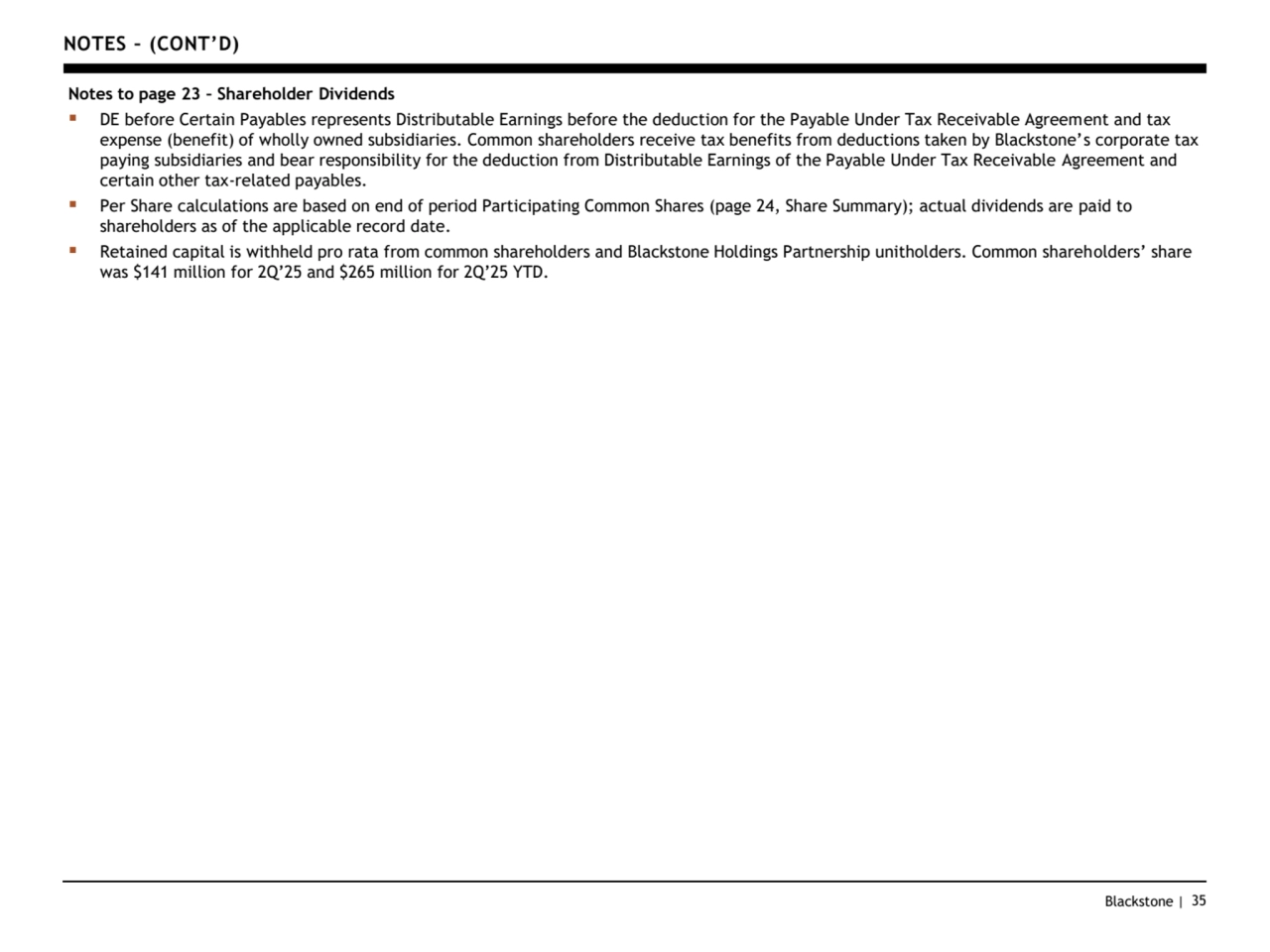 Blackstone | 35
NOTES – (CONT’D)
Notes to page 23 – Shareholder Dividends
▪ DE before Certain Payables represents Distributable Earnings before the deduction for the Payable Under Tax Receivable Agreement and tax 
expense (benefit) of wholly owned subsidiaries. Common shareholders receive tax benefits from deductions taken by Blackstone’s corporate tax 
paying subsidiaries and bear responsibility for the deduction from Distributable Earnings of the Payable Under Tax Receivable Agreement and 
certain other tax-related payables.
▪ Per Share calculations are based on end of period Participating Common Shares (page 24, Share Summary); actual dividends are paid to 
shareholders as of the applicable record date. 
▪ Retained capital is withheld pro rata from common shareholders and Blackstone Holdings Partnership unitholders. Common shareholders’ share 
was $141 million for 2Q’25 and $265 million for 2Q’25 YTD.