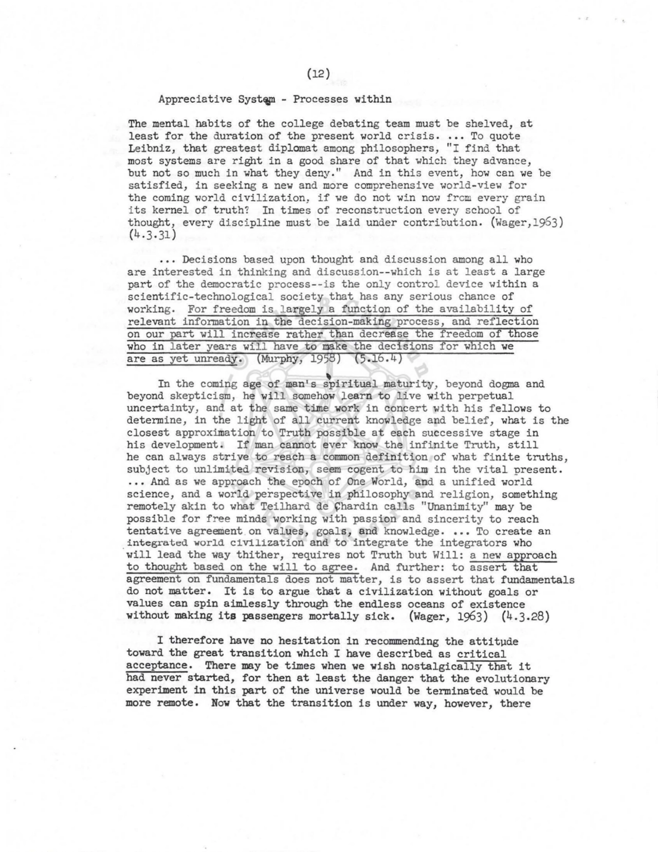 (12) 
Appreciative SystCiJl - Processes within 
The mental habits of the college debating team must be shelved, at 
least for the duration of the present world crisis ..•. To quote 
Leibniz, that greatest diplomat among philosophers, "I find that 
most systems are right in a good share of that which they advance, 
but not so much in what they deny." And in this event, hov1 can we be 
satisfied, in seeking a nev1 and more comprehensive v1orl d-view f or 
the corning v1orld civil ization, if we do not win now f rcm every grai n 
i ts kernel of truth? In times of reconstr uction every school of 
thought, every discipline must be laid under contribution. (Wager, 1953 ) 
(4.3.31) 
Decisions based upon thought and discussion among all who 
are interested in thinking and discussi on--which is at least a large 
part of the democratic pr ocess--is the onl y control device within a 
scientific-technological society that has any serious chance of 
working. For freedom is l argely a function of the ava i lability of 
relevant information in the decision-making process, and reflection 
on our part will increase rather than decrease the freedom of those 
who in later years wil l have to make the decisions for which we 
are as yet unready. (Murphy, 1958) (5.16.4) 
\ In the coming age of man's spiritual maturity, beyond dogma and 
beyond skepticism, he will somehow ~earn to live with perpetual 
uncertainty, and at the same time work in concert with his fellows to 
determine, in the light of all current knowledge and belief, what is the 
closest approximation to Truth possible at each successive stage in 
his development. If man cannot ever know the infinite Truth, still 
he can always strive to reach a common definition of what finite truths, 
subj ect to unlimited revision, seem cogent to him in the vital present . 
... And as we approach the epoch of One World, and a unified world 
science, and a world perspective in philosophy and religion, something 
remotely akin to what Teilhard de ~hardin calls "Unanimity" may be 
possible for free minds working with passion and sincerity to reach 
tentative agreement. on values, goals, and knowledge .••• To create an . integrated world c1Vilizat1on and to integrate the integrators who 
will lead the way thither, requires not Truth but Will: a new approach 
to thought based on the will to agree. And further: to assert that 
agreement on fundamentals does not matter, is to assert that fundamentals 
do not matter. It is to argue that a civilization without goals or 
values can spin aimlessly through the endless oceans of existence 
without making its passengers mortally sick. (Wager, 1963) (4.3.28) 
I therefore have no hesitation in recommending the attitude 
toward the great transition which I have described as critical 
acceptance. There may be times when we wish nostalgically that it 
had never started, for then at least the danger that the evolutionary 
experiment in this part of the universe would be terminated would be 
more remote. Now that the transition is under way, however, there 