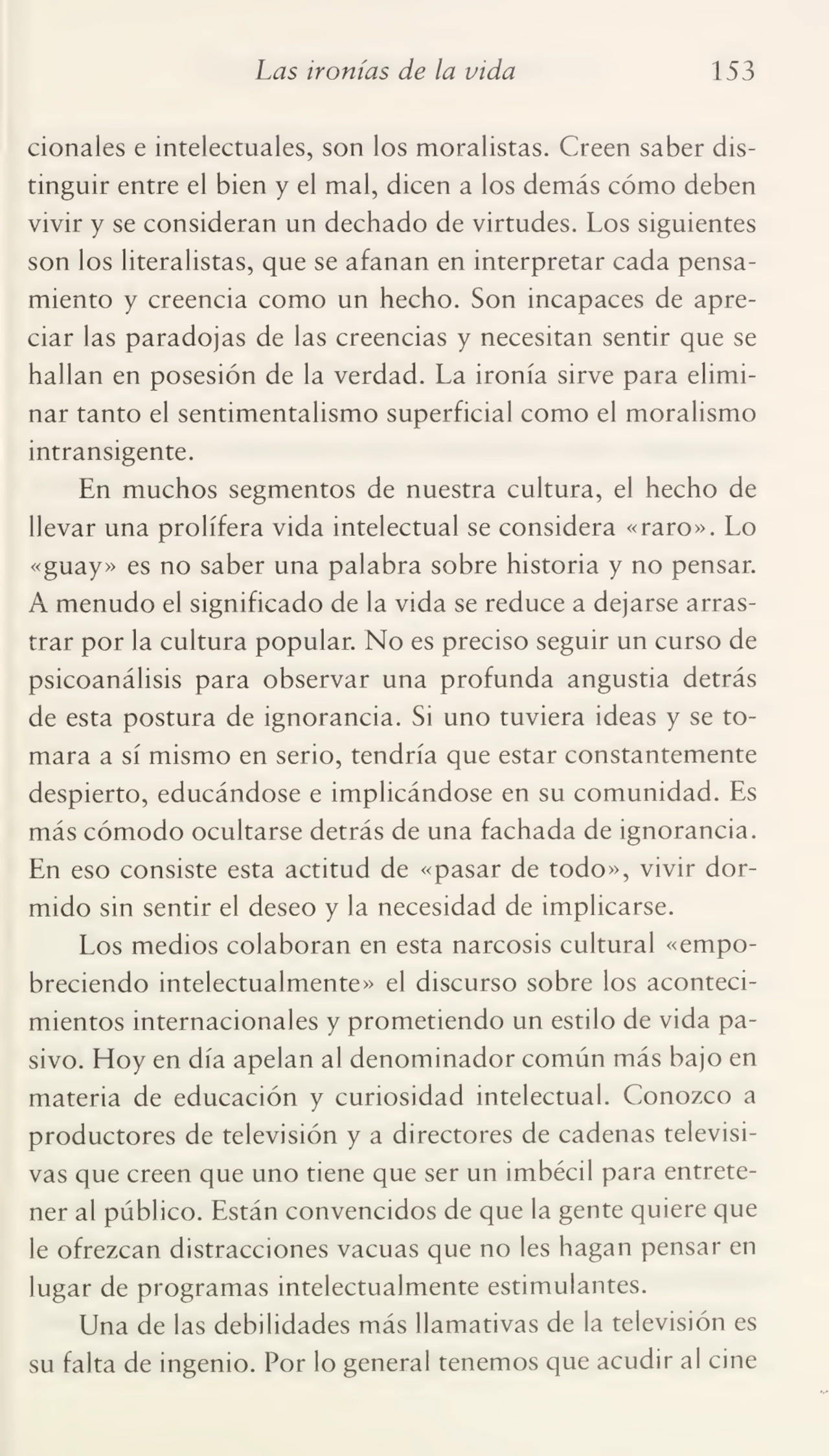 Las ironías de la vida 153
cionales e intelectuales, son los moralistas. Creen saber dis¬
tinguir entre el bien y el mal, dicen a los demás cómo deben
vivir y se consideran un dechado de virtudes. Los siguientes
son los literalistas, que se afanan en interpretar cada pensa¬
miento y creencia como un hecho. Son incapaces de apre¬
ciar las paradojas de las creencias y necesitan sentir que se
hallan en posesión de la verdad. La ironía sirve para elimi¬
nar tanto el sentimentalismo superficial como el moralismo
intransigente.
En muchos segmentos de nuestra cultura, el hecho de
llevar una prolífera vida intelectual se considera «raro». Lo
«guay» es no saber una palabra sobre historia y no pensar.
A menudo el significado de la vida se reduce a dejarse arras¬
trar por la cultura popular. No es preciso seguir un curso de
psicoanálisis para observar una profunda angustia detrás
de esta postura de ignorancia. Si uno tuviera ideas y se to¬
mara a sí mismo en serio, tendría que estar constantemente
despierto, educándose e implicándose en su comunidad. Es
más cómodo ocultarse detrás de una fachada de ignorancia.
En eso consiste esta actitud de «pasar de todo», vivir dor¬
mido sin sentir el deseo y la necesidad de implicarse.
Los medios colaboran en esta narcosis cultural «empo¬
breciendo intelectualmente» el discurso sobre los aconteci¬
mientos internacionales y prometiendo un estilo de vida pa¬
sivo. Hoy en día apelan al denominador común más bajo en
materia de educación y curiosidad intelectual. Conozco a
productores de televisión y a directores de cadenas televisi¬
vas que creen que uno tiene que ser un imbécil para entrete¬
ner al público. Están convencidos de que la gente quiere que
le ofrezcan distracciones vacuas que no les hagan pensar en
lugar de programas intelectualmente estimulantes.
Una de las debilidades más llamativas de la televisión es
su falta de ingenio. Por lo general tenemos que acudir al cine