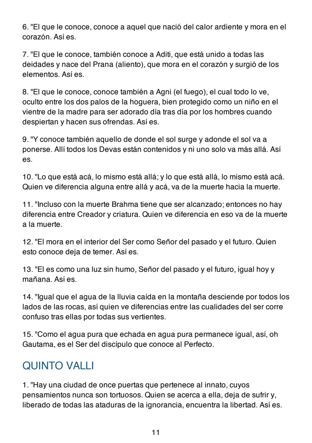 6. "El que le conoce, conoce a aquel que nació del calor ardiente y mora en el
corazón. Así es.
7. "El que le conoce, también conoce a Aditi, que está unido a todas las
deidades y nace del Prana (aliento), que mora en el corazón y surgió de los
elementos. Así es.
8. "El que le conoce, conoce también a Agni (el fuego), el cual todo lo ve,
oculto entre los dos palos de la hoguera, bien protegido como un niño en el
vientre de la madre para ser adorado día tras día por los hombres cuando
despiertan y hacen sus ofrendas. Así es.
9. "Y conoce también aquello de donde el sol surge y adonde el sol va a
ponerse. Allí todos los Devas están contenidos y ni uno solo va más allá. Así
es.
10. "Lo que está acá, lo mismo está allá; y lo que está allá, lo mismo está acá.
Quien ve diferencia alguna entre allá y acá, va de la muerte hacia la muerte.
11. "Incluso con la muerte Brahma tiene que ser alcanzado; entonces no hay
diferencia entre Creador y criatura. Quien ve diferencia en eso va de la muerte
a la muerte.
12. "El mora en el interior del Ser como Señor del pasado y el futuro. Quien
esto conoce deja de temer. Así es.
13. "El es como una luz sin humo, Señor del pasado y el futuro, igual hoy y
mañana. Así es.
14. "Igual que el agua de la lluvia caída en la montaña desciende por todos los
lados de las rocas, así quien ve diferencias entre las cualidades del ser corre
confuso tras ellas por todas sus vertientes.
15. "Como el agua pura que echada en agua pura permanece igual, así, oh
Gautama, es el Ser del discípulo que conoce al Perfecto.
QUINTO VALLI
1. "Hay una ciudad de once puertas que pertenece al innato, cuyos
pensamientos nunca son tortuosos. Quien se acerca a ella, deja de sufrir y,
liberado de todas las ataduras de la ignorancia, encuentra la libertad. Así es.
11