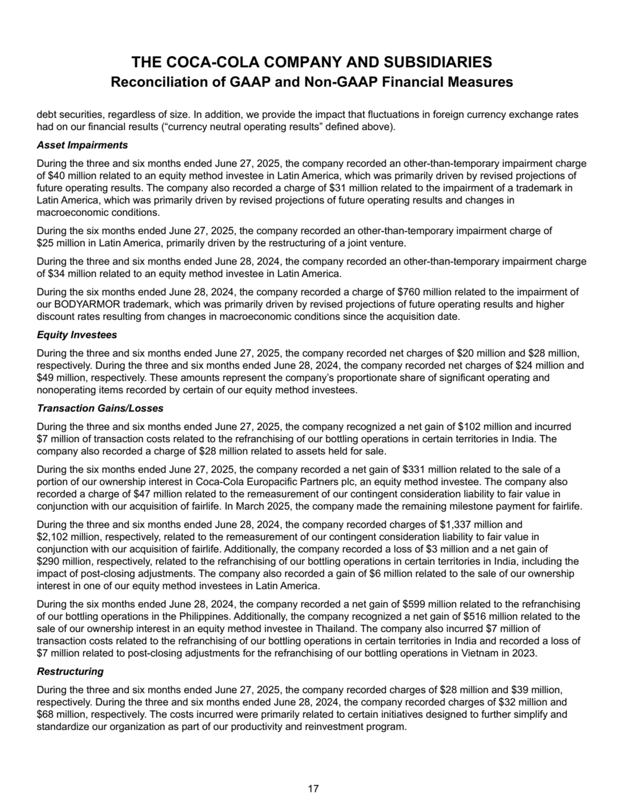 debt securities, regardless of size. In addition, we provide the impact that fluctuations in foreign currency exchange rates 
had on our financial results (“currency neutral operating results” defined above).
Asset Impairments
During the three and six months ended June 27, 2025, the company recorded an other-than-temporary impairment charge 
of $40 million related to an equity method investee in Latin America, which was primarily driven by revised projections of 
future operating results. The company also recorded a charge of $31 million related to the impairment of a trademark in 
Latin America, which was primarily driven by revised projections of future operating results and changes in 
macroeconomic conditions.
During the six months ended June 27, 2025, the company recorded an other-than-temporary impairment charge of 
$25 million in Latin America, primarily driven by the restructuring of a joint venture. 
During the three and six months ended June 28, 2024, the company recorded an other-than-temporary impairment charge 
of $34 million related to an equity method investee in Latin America.
During the six months ended June 28, 2024, the company recorded a charge of $760 million related to the impairment of 
our BODYARMOR trademark, which was primarily driven by revised projections of future operating results and higher 
discount rates resulting from changes in macroeconomic conditions since the acquisition date.
Equity Investees
During the three and six months ended June 27, 2025, the company recorded net charges of $20 million and $28 million, 
respectively. During the three and six months ended June 28, 2024, the company recorded net charges of $24 million and 
$49 million, respectively. These amounts represent the company’s proportionate share of significant operating and 
nonoperating items recorded by certain of our equity method investees.
Transaction Gains/Losses
During the three and six months ended June 27, 2025, the company recognized a net gain of $102 million and incurred 
$7 million of transaction costs related to the refranchising of our bottling operations in certain territories in India. The 
company also recorded a charge of $28 million related to assets held for sale. 
During the six months ended June 27, 2025, the company recorded a net gain of $331 million related to the sale of a 
portion of our ownership interest in Coca-Cola Europacific Partners plc, an equity method investee. The company also 
recorded a charge of $47 million related to the remeasurement of our contingent consideration liability to fair value in 
conjunction with our acquisition of fairlife. In March 2025, the company made the remaining milestone payment for fairlife. 
During the three and six months ended June 28, 2024, the company recorded charges of $1,337 million and 
$2,102 million, respectively, related to the remeasurement of our contingent consideration liability to fair value in 
conjunction with our acquisition of fairlife. Additionally, the company recorded a loss of $3 million and a net gain of 
$290 million, respectively, related to the refranchising of our bottling operations in certain territories in India, including the 
impact of post-closing adjustments. The company also recorded a gain of $6 million related to the sale of our ownership 
interest in one of our equity method investees in Latin America.
During the six months ended June 28, 2024, the company recorded a net gain of $599 million related to the refranchising 
of our bottling operations in the Philippines. Additionally, the company recognized a net gain of $516 million related to the 
sale of our ownership interest in an equity method investee in Thailand. The company also incurred $7 million of 
transaction costs related to the refranchising of our bottling operations in certain territories in India and recorded a loss of 
$7 million related to post-closing adjustments for the refranchising of our bottling operations in Vietnam in 2023.
Restructuring
During the three and six months ended June 27, 2025, the company recorded charges of $28 million and $39 million, 
respectively. During the three and six months ended June 28, 2024, the company recorded charges of $32 million and 
$68 million, respectively. The costs incurred were primarily related to certain initiatives designed to further simplify and 
standardize our organization as part of our productivity and reinvestment program.
THE COCA-COLA COMPANY AND SUBSIDIARIES
Reconciliation of GAAP and Non-GAAP Financial Measures
 17