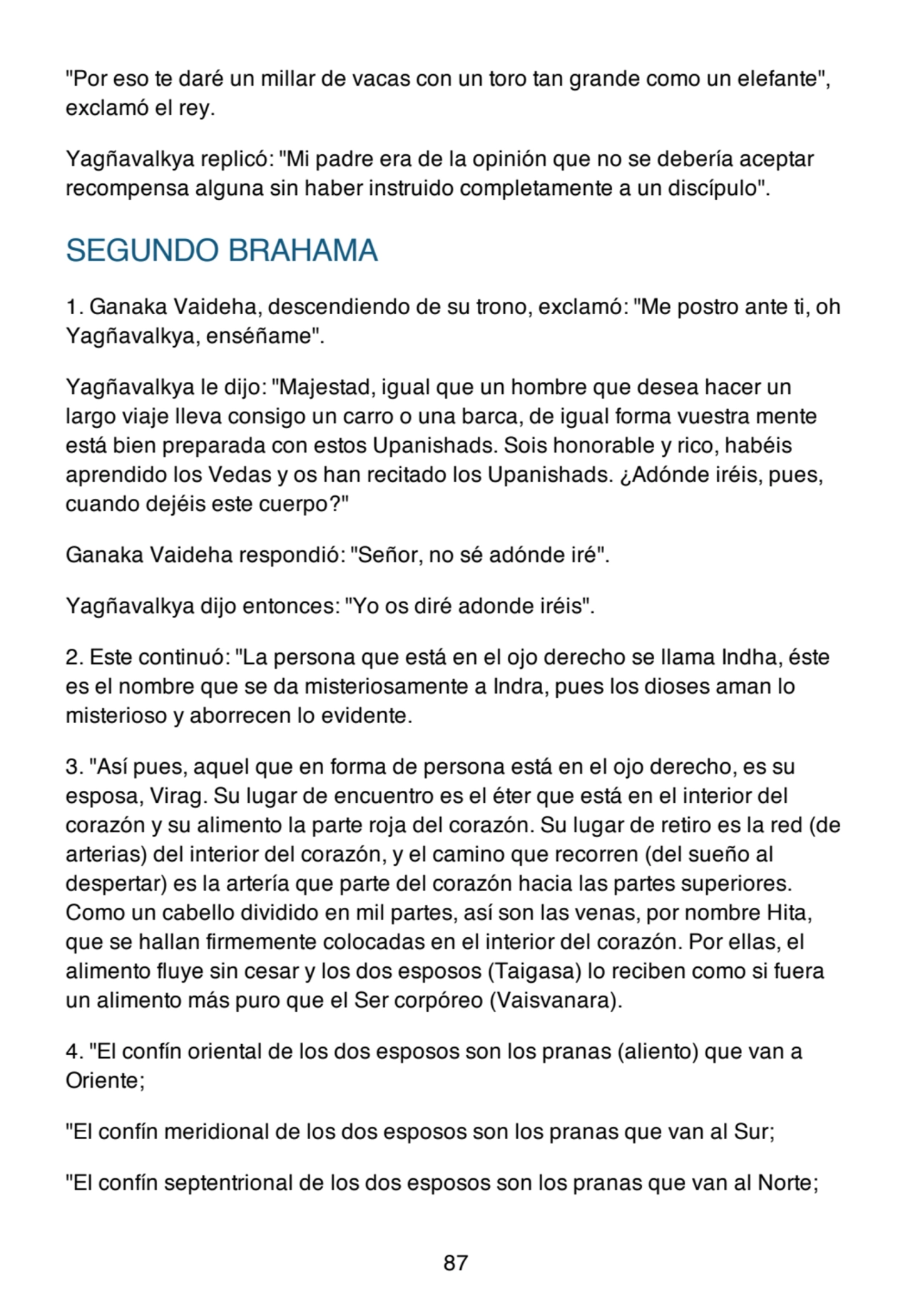 "Por eso te daré un millar de vacas con un toro tan grande como un elefante",
exclamó el rey.
Yagñavalkya replicó: "Mi padre era de la opinión que no se debería aceptar
recompensa alguna sin haber instruido completamente a un discípulo".
SEGUNDO BRAHAMA
1. Ganaka Vaideha, descendiendo de su trono, exclamó: "Me postro ante ti, oh
Yagñavalkya, enséñame".
Yagñavalkya le dijo: "Majestad, igual que un hombre que desea hacer un
largo viaje lleva consigo un carro o una barca, de igual forma vuestra mente
está bien preparada con estos Upanishads. Sois honorable y rico, habéis
aprendido los Vedas y os han recitado los Upanishads. ¿Adónde iréis, pues,
cuando dejéis este cuerpo?"
Ganaka Vaideha respondió: "Señor, no sé adónde iré".
Yagñavalkya dijo entonces: "Yo os diré adonde iréis".
2. Este continuó: "La persona que está en el ojo derecho se llama Indha, éste
es el nombre que se da misteriosamente a Indra, pues los dioses aman lo
misterioso y aborrecen lo evidente.
3. "Así pues, aquel que en forma de persona está en el ojo derecho, es su
esposa, Virag. Su lugar de encuentro es el éter que está en el interior del
corazón y su alimento la parte roja del corazón. Su lugar de retiro es la red (de
arterias) del interior del corazón, y el camino que recorren (del sueño al
despertar) es la artería que parte del corazón hacia las partes superiores.
Como un cabello dividido en mil partes, así son las venas, por nombre Hita,
que se hallan firmemente colocadas en el interior del corazón. Por ellas, el
alimento fluye sin cesar y los dos esposos (Taigasa) lo reciben como si fuera
un alimento más puro que el Ser corpóreo (Vaisvanara).
4. "El confín oriental de los dos esposos son los pranas (aliento) que van a
Oriente;
"El confín meridional de los dos esposos son los pranas que van al Sur;
"El confín septentrional de los dos esposos son los pranas que van al Norte;
87