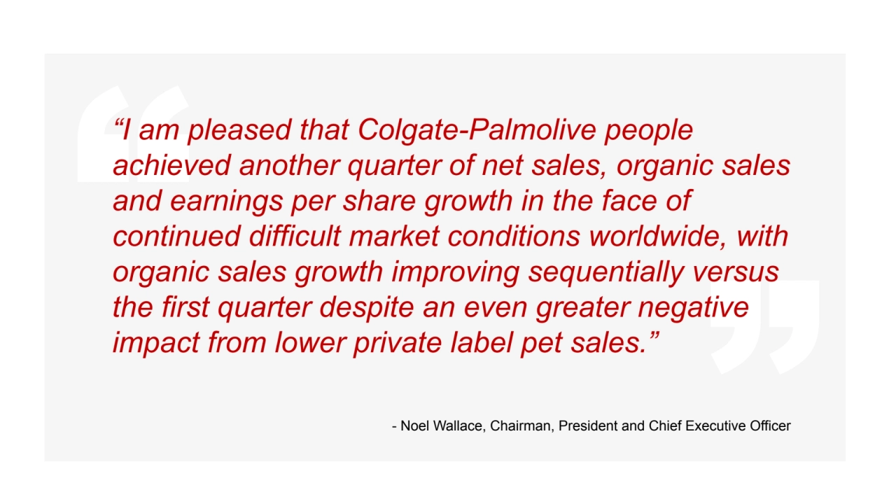 “I am pleased that Colgate-Palmolive people
achieved another quarter of net sales, organic sales
and earnings per share growth in the face of
continued difficult market conditions worldwide, with
organic sales growth improving sequentially versus
the first quarter despite an even greater negative
impact from lower private label pet sales.”
- Noel Wallace, Chairman, President and Chief Executive Officer