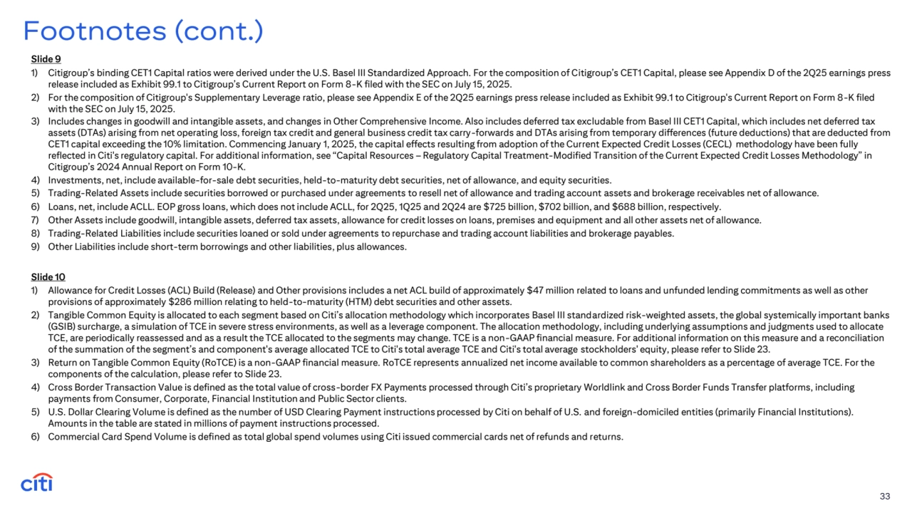 Slide 9
1) Citigroup’s binding CET1 Capital ratios were derived under the U.S. Basel III Standardized Approach. For the composition of Citigroup’s CET1 Capital, please see Appendix D of the 2Q25 earnings press 
release included as Exhibit 99.1 to Citigroup’s Current Report on Form 8-K filed with the SEC on July 15, 2025. 
2) For the composition of Citigroup's Supplementary Leverage ratio, please see Appendix E of the 2Q25 earnings press release included as Exhibit 99.1 to Citigroup's Current Report on Form 8-K filed 
with the SEC on July 15, 2025. 
3) Includes changes in goodwill and intangible assets, and changes in Other Comprehensive Income. Also includes deferred tax excludable from Basel III CET1 Capital, which includes net deferred tax 
assets (DTAs) arising from net operating loss, foreign tax credit and general business credit tax carry-forwards and DTAs arising from temporary differences (future deductions) that are deducted from 
CET1 capital exceeding the 10% limitation. Commencing January 1, 2025, the capital effects resulting from adoption of the Current Expected Credit Losses (CECL) methodology have been fully 
reflected in Citi's regulatory capital. For additional information, see “Capital Resources – Regulatory Capital Treatment-Modified Transition of the Current Expected Credit Losses Methodology” in 
Citigroup’s 2024 Annual Report on Form 10-K. 
4) Investments, net, include available-for-sale debt securities, held-to-maturity debt securities, net of allowance, and equity securities.
5) Trading-Related Assets include securities borrowed or purchased under agreements to resell net of allowance and trading account assets and brokerage receivables net of allowance. 
6) Loans, net, include ACLL. EOP gross loans, which does not include ACLL, for 2Q25, 1Q25 and 2Q24 are $725 billion, $702 billion, and $688 billion, respectively. 
7) Other Assets include goodwill, intangible assets, deferred tax assets, allowance for credit losses on loans, premises and equipment and all other assets net of allowance.
8) Trading-Related Liabilities include securities loaned or sold under agreements to repurchase and trading account liabilities and brokerage payables. 
9) Other Liabilities include short-term borrowings and other liabilities, plus allowances.
33
Footnotes (cont.)
Slide 10
1) Allowance for Credit Losses (ACL) Build (Release) and Other provisions includes a net ACL build of approximately $47 million related to loans and unfunded lending commitments as well as other 
provisions of approximately $286 million relating to held-to-maturity (HTM) debt securities and other assets. 
2) Tangible Common Equity is allocated to each segment based on Citi’s allocation methodology which incorporates Basel III standardized risk-weighted assets, the global systemically important banks 
(GSIB) surcharge, a simulation of TCE in severe stress environments, as well as a leverage component. The allocation methodology, including underlying assumptions and judgments used to allocate 
TCE, are periodically reassessed and as a result the TCE allocated to the segments may change. TCE is a non-GAAP financial measure. For additional information on this measure and a reconciliation 
of the summation of the segment’s and component's average allocated TCE to Citi's total average TCE and Citi's total average stockholders' equity, please refer to Slide 23.
3) Return on Tangible Common Equity (RoTCE) is a non-GAAP financial measure. RoTCE represents annualized net income available to common shareholders as a percentage of average TCE. For the 
components of the calculation, please refer to Slide 23.
4) Cross Border Transaction Value is defined as the total value of cross-border FX Payments processed through Citi’s proprietary Worldlink and Cross Border Funds Transfer platforms, including 
payments from Consumer, Corporate, Financial Institution and Public Sector clients.
5) U.S. Dollar Clearing Volume is defined as the number of USD Clearing Payment instructions processed by Citi on behalf of U.S. and foreign-domiciled entities (primarily Financial Institutions). 
Amounts in the table are stated in millions of payment instructions processed. 
6) Commercial Card Spend Volume is defined as total global spend volumes using Citi issued commercial cards net of refunds and returns. 