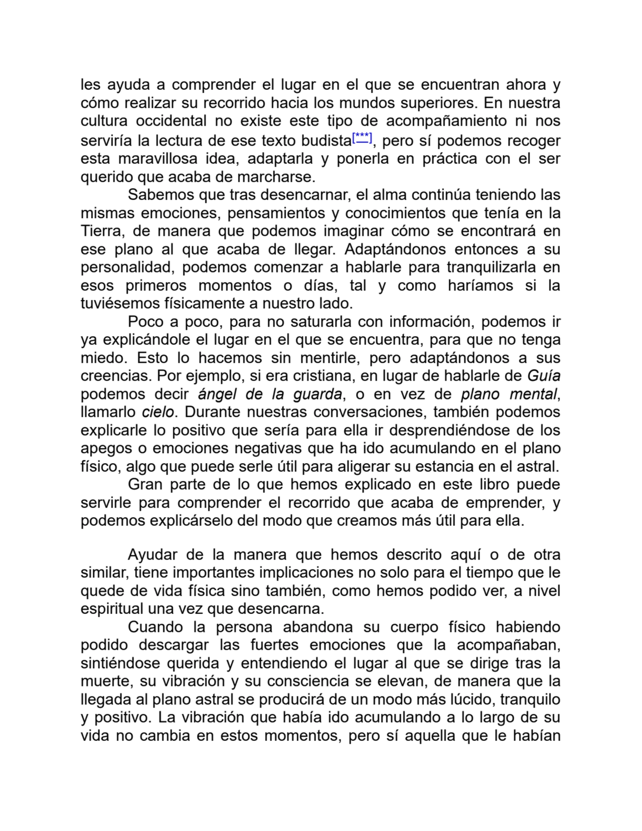 les ayuda a comprender el lugar en el que se encuentran ahora y
cómo realizar su recorrido hacia los mundos superiores. En nuestra
cultura occidental no existe este tipo de acompañamiento ni nos
serviría la lectura de ese texto budista[***], pero sí podemos recoger
esta maravillosa idea, adaptarla y ponerla en práctica con el ser
querido que acaba de marcharse.
Sabemos que tras desencarnar, el alma continúa teniendo las
mismas emociones, pensamientos y conocimientos que tenía en la
Tierra, de manera que podemos imaginar cómo se encontrará en
ese plano al que acaba de llegar. Adaptándonos entonces a su
personalidad, podemos comenzar a hablarle para tranquilizarla en
esos primeros momentos o días, tal y como haríamos si la
tuviésemos físicamente a nuestro lado.
Poco a poco, para no saturarla con información, podemos ir
ya explicándole el lugar en el que se encuentra, para que no tenga
miedo. Esto lo hacemos sin mentirle, pero adaptándonos a sus
creencias. Por ejemplo, si era cristiana, en lugar de hablarle de Guía
podemos decir ángel de la guarda, o en vez de plano mental,
llamarlo cielo. Durante nuestras conversaciones, también podemos
explicarle lo positivo que sería para ella ir desprendiéndose de los
apegos o emociones negativas que ha ido acumulando en el plano
físico, algo que puede serle útil para aligerar su estancia en el astral.
Gran parte de lo que hemos explicado en este libro puede
servirle para comprender el recorrido que acaba de emprender, y
podemos explicárselo del modo que creamos más útil para ella.
Ayudar de la manera que hemos descrito aquí o de otra
similar, tiene importantes implicaciones no solo para el tiempo que le
quede de vida física sino también, como hemos podido ver, a nivel
espiritual una vez que desencarna.
Cuando la persona abandona su cuerpo físico habiendo
podido descargar las fuertes emociones que la acompañaban,
sintiéndose querida y entendiendo el lugar al que se dirige tras la
muerte, su vibración y su consciencia se elevan, de manera que la
llegada al plano astral se producirá de un modo más lúcido, tranquilo
y positivo. La vibración que había ido acumulando a lo largo de su
vida no cambia en estos momentos, pero sí aquella que le habían