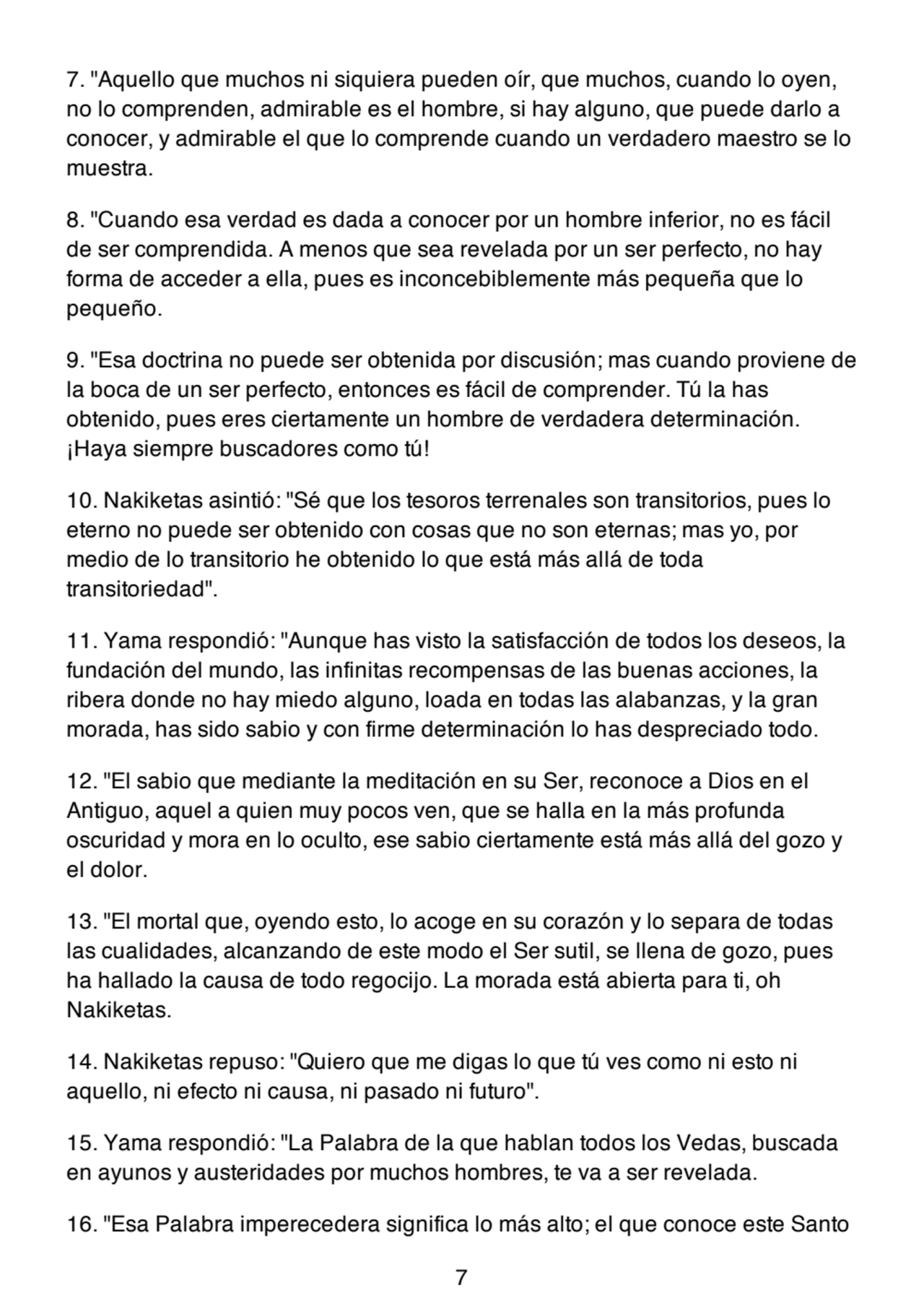 7. "Aquello que muchos ni siquiera pueden oír, que muchos, cuando lo oyen,
no lo comprenden, admirable es el hombre, si hay alguno, que puede darlo a
conocer, y admirable el que lo comprende cuando un verdadero maestro se lo
muestra.
8. "Cuando esa verdad es dada a conocer por un hombre inferior, no es fácil
de ser comprendida. A menos que sea revelada por un ser perfecto, no hay
forma de acceder a ella, pues es inconcebiblemente más pequeña que lo
pequeño.
9. "Esa doctrina no puede ser obtenida por discusión; mas cuando proviene de
la boca de un ser perfecto, entonces es fácil de comprender. Tú la has
obtenido, pues eres ciertamente un hombre de verdadera determinación.
¡Haya siempre buscadores como tú!
10. Nakiketas asintió: "Sé que los tesoros terrenales son transitorios, pues lo
eterno no puede ser obtenido con cosas que no son eternas; mas yo, por
medio de lo transitorio he obtenido lo que está más allá de toda
transitoriedad".
11. Yama respondió: "Aunque has visto la satisfacción de todos los deseos, la
fundación del mundo, las infinitas recompensas de las buenas acciones, la
ribera donde no hay miedo alguno, loada en todas las alabanzas, y la gran
morada, has sido sabio y con firme determinación lo has despreciado todo.
12. "El sabio que mediante la meditación en su Ser, reconoce a Dios en el
Antiguo, aquel a quien muy pocos ven, que se halla en la más profunda
oscuridad y mora en lo oculto, ese sabio ciertamente está más allá del gozo y
el dolor.
13. "El mortal que, oyendo esto, lo acoge en su corazón y lo separa de todas
las cualidades, alcanzando de este modo el Ser sutil, se llena de gozo, pues
ha hallado la causa de todo regocijo. La morada está abierta para ti, oh
Nakiketas.
14. Nakiketas repuso: "Quiero que me digas lo que tú ves como ni esto ni
aquello, ni efecto ni causa, ni pasado ni futuro".
15. Yama respondió: "La Palabra de la que hablan todos los Vedas, buscada
en ayunos y austeridades por muchos hombres, te va a ser revelada.
16. "Esa Palabra imperecedera significa lo más alto; el que conoce este Santo
7