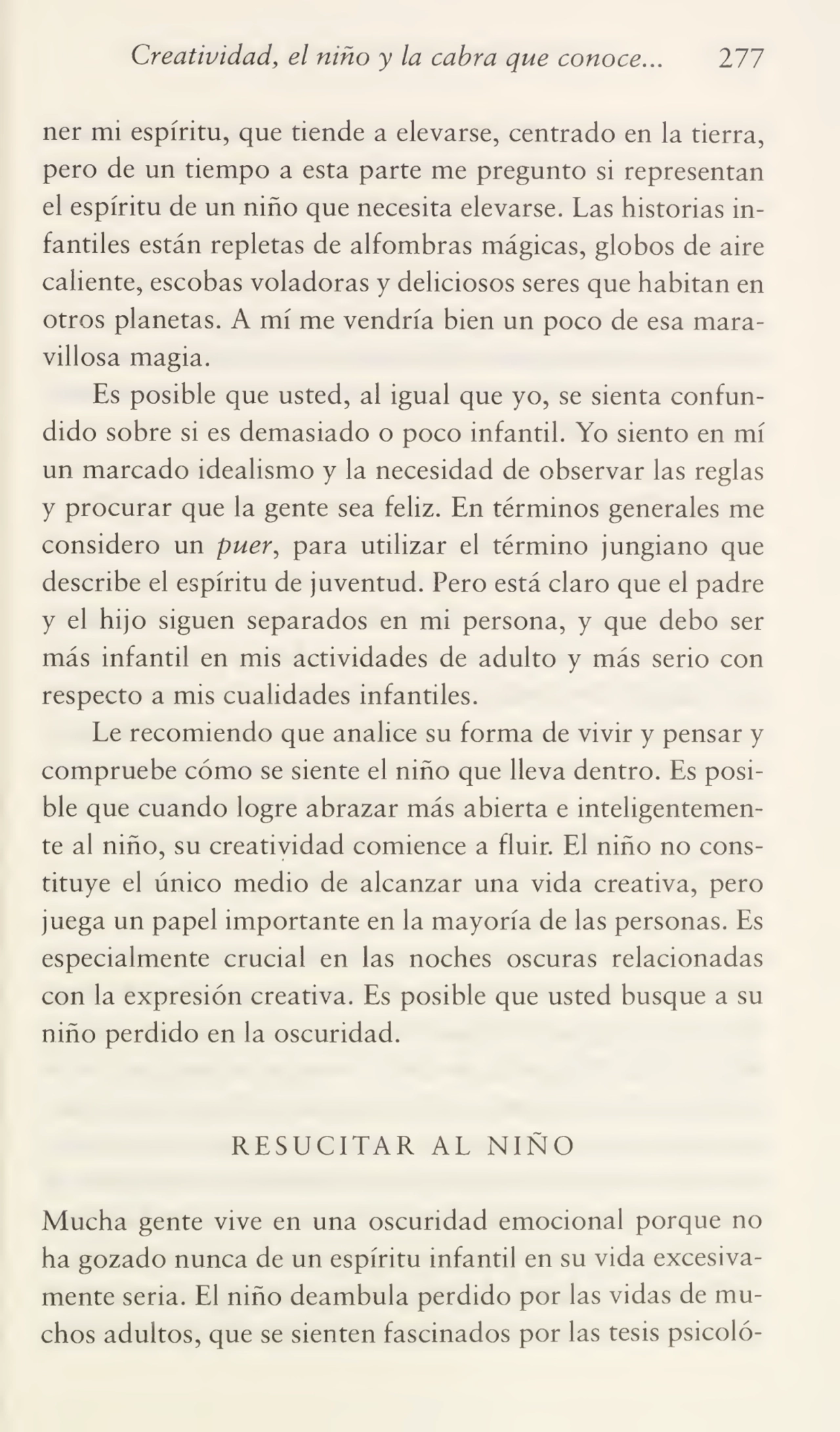Creatividad, el niño y la cabra que conoce... 277
ner mi espíritu, que tiende a elevarse, centrado en la tierra,
pero de un tiempo a esta parte me pregunto si representan
el espíritu de un niño que necesita elevarse. Las historias in¬
fantiles están repletas de alfombras mágicas, globos de aire
caliente, escobas voladoras y deliciosos seres que habitan en
otros planetas. A mí me vendría bien un poco de esa mara¬
villosa magia.
Es posible que usted, al igual que yo, se sienta confun¬
dido sobre si es demasiado o poco infantil. Yo siento en mí
un marcado idealismo y la necesidad de observar las reglas
y procurar que la gente sea feliz. En términos generales me
considero un puer, para utilizar el término jungiano que
describe el espíritu de juventud. Pero está claro que el padre
y el hijo siguen separados en mi persona, y que debo ser
más infantil en mis actividades de adulto y más serio con
respecto a mis cualidades infantiles.
Le recomiendo que analice su forma de vivir y pensar y
compruebe cómo se siente el niño que lleva dentro. Es posi¬
ble que cuando logre abrazar más abierta e inteligentemen¬
te al niño, su creatividad comience a fluir. El niño no cons¬
tituye el único medio de alcanzar una vida creativa, pero
juega un papel importante en la mayoría de las personas. Es
especialmente crucial en las noches oscuras relacionadas
con la expresión creativa. Es posible que usted busque a su
niño perdido en la oscuridad.
RESUCITAR AL NIÑO
Mucha gente vive en una oscuridad emocional porque no
ha gozado nunca de un espíritu infantil en su vida excesiva¬
mente seria. El niño deambula perdido por las vidas de mu¬
chos adultos, que se sienten fascinados por las tesis psicoló-