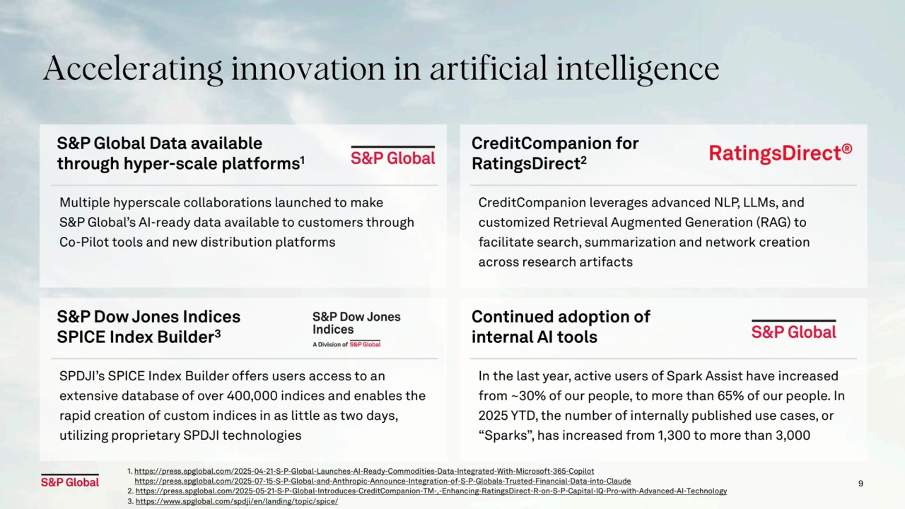 9
Accelerating innovation in artificial intelligence
S&P Global Data available 
through hyper-scale platforms1
Multiple hyperscale collaborations launched to make 
S&P Global’s AI-ready data available to customers through 
Co-Pilot tools and new distribution platforms
CreditCompanion for 
RatingsDirect2
CreditCompanion leverages advanced NLP, LLMs, and 
customized Retrieval Augmented Generation (RAG) to 
facilitate search, summarization and network creation 
across research artifacts
S&P Dow Jones Indices
SPICE Index Builder3
SPDJI’s SPICE Index Builder offers users access to an 
extensive database of over 400,000 indices and enables the 
rapid creation of custom indices in as little as two days, 
utilizing proprietary SPDJI technologies
Continued adoption of 
internal AI tools 
In the last year, active users of Spark Assist have increased 
from ~30% of our people, to more than 65% of our people. In 
2025 YTD, the number of internally published use cases, or 
“Sparks”, has increased from 1,300 to more than 3,000
1. https://press.spglobal.com/2025-04-21-S-P-Global-Launches-AI-Ready-Commodities-Data-Integrated-With-Microsoft-365-Copilot
 https://press.spglobal.com/2025-07-15-S-P-Global-and-Anthropic-Announce-Integration-of-S-P-Globals-Trusted-Financial-Data-into-Claude
2. https://press.spglobal.com/2025-05-21-S-P-Global-Introduces-CreditCompanion-TM-,-Enhancing-RatingsDirect-R-on-S-P-Capital-IQ-Pro-with-Advanced-AI-Technology
3. https://www.spglobal.com/spdji/en/landing/topic/spice/