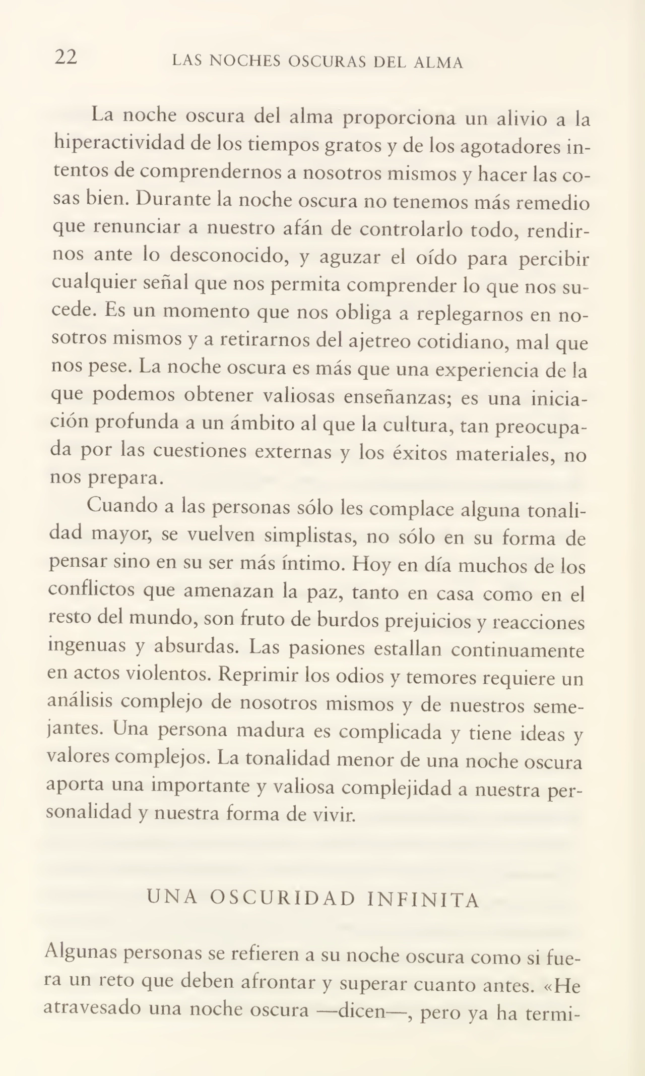 22 LAS NOCHES OSCURAS DEL ALMA
La noche oscura del alma proporciona un alivio a la
hiperactividad de los tiempos gratos y de los agotadores in¬
tentos de comprendernos a nosotros mismos y hacer las co¬
sas bien. Durante la noche oscura no tenemos más remedio
que renunciar a nuestro afán de controlarlo todo, rendir¬
nos ante lo desconocido, y aguzar el oído para percibir
cualquier señal que nos permita comprender lo que nos su¬
cede. Es un momento que nos obliga a replegarnos en no¬
sotros mismos y a retirarnos del ajetreo cotidiano, mal que
nos pese. La noche oscura es más que una experiencia de la
que podemos obtener valiosas enseñanzas; es una inicia¬
ción profunda a un ámbito al que la cultura, tan preocupa¬
da por las cuestiones externas y los éxitos materiales, no
nos prepara.
Cuando a las personas sólo les complace alguna tonali¬
dad mayor, se vuelven simplistas, no sólo en su forma de
pensar sino en su ser más íntimo. Hoy en día muchos de los
conflictos que amenazan la paz, tanto en casa como en el
resto del mundo, son fruto de burdos prejuicios y reacciones
ingenuas y absurdas. Las pasiones estallan continuamente
en actos violentos. Reprimir los odios y temores requiere un
análisis complejo de nosotros mismos y de nuestros seme¬
jantes. Una persona madura es complicada y tiene ideas y
valores complejos. La tonalidad menor de una noche oscura
aporta una importante y valiosa complejidad a nuestra per¬
sonalidad y nuestra forma de vivir.
UNA OSCURIDAD INLINITA
Algunas personas se refieren a su noche oscura como si fue¬
ra un reto que deben afrontar y superar cuanto antes. «He
atravesado una noche oscura —dicen—, pero ya ha termi-