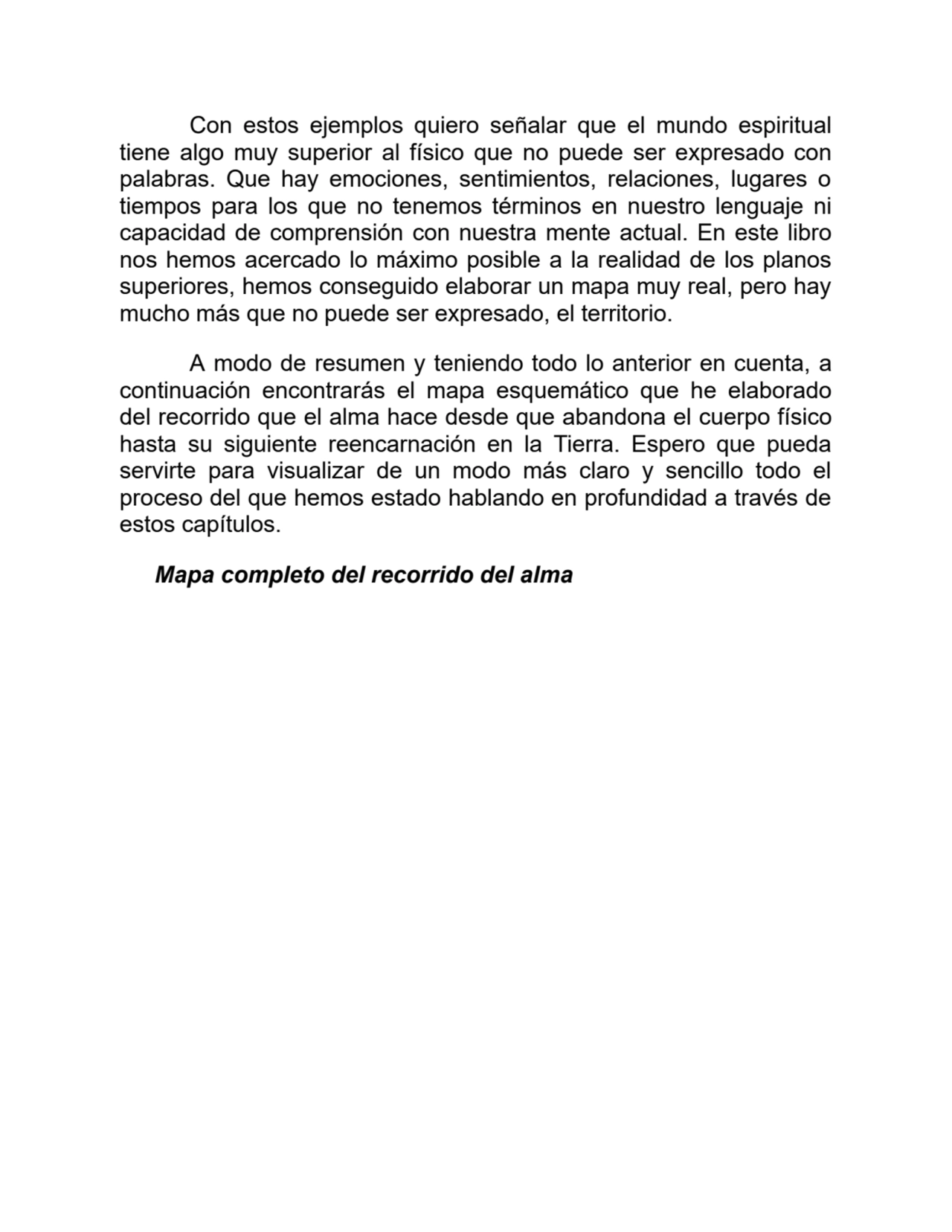 Con estos ejemplos quiero señalar que el mundo espiritual
tiene algo muy superior al físico que no puede ser expresado con
palabras. Que hay emociones, sentimientos, relaciones, lugares o
tiempos para los que no tenemos términos en nuestro lenguaje ni
capacidad de comprensión con nuestra mente actual. En este libro
nos hemos acercado lo máximo posible a la realidad de los planos
superiores, hemos conseguido elaborar un mapa muy real, pero hay
mucho más que no puede ser expresado, el territorio.
A modo de resumen y teniendo todo lo anterior en cuenta, a
continuación encontrarás el mapa esquemático que he elaborado
del recorrido que el alma hace desde que abandona el cuerpo físico
hasta su siguiente reencarnación en la Tierra. Espero que pueda
servirte para visualizar de un modo más claro y sencillo todo el
proceso del que hemos estado hablando en profundidad a través de
estos capítulos.
Mapa completo del recorrido del alma