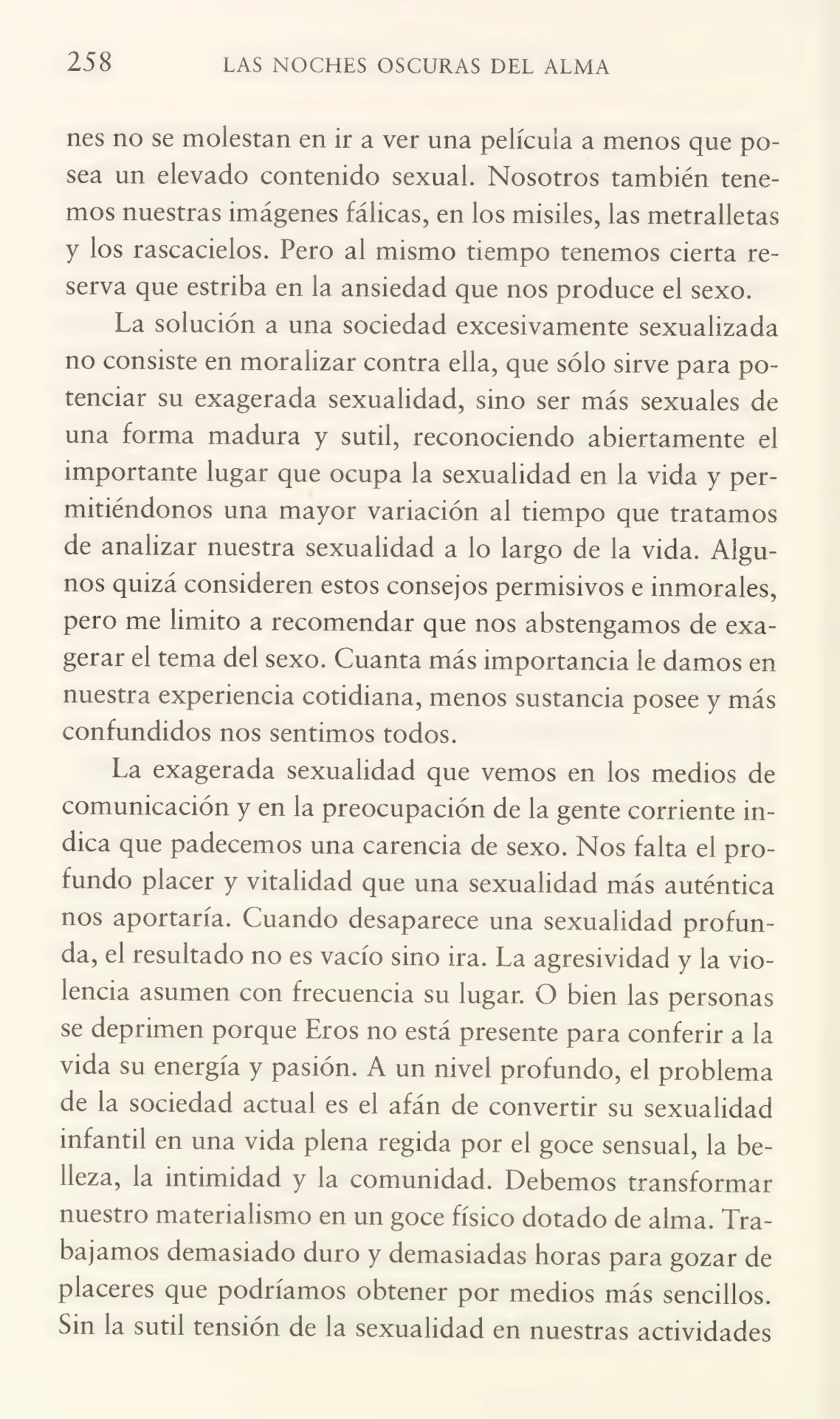 258 LAS NOCHES OSCURAS DEL ALMA
nes no se molestan en ir a ver una película a menos que po¬
sea un elevado contenido sexual. Nosotros también tene¬
mos nuestras imágenes fálicas, en los misiles, las metralletas
y los rascacielos. Pero al mismo tiempo tenemos cierta re¬
serva que estriba en la ansiedad que nos produce el sexo.
La solución a una sociedad excesivamente sexualizada
no consiste en moralizar contra ella, que sólo sirve para po¬
tenciar su exagerada sexualidad, sino ser más sexuales de
una forma madura y sutil, reconociendo abiertamente el
importante lugar que ocupa la sexualidad en la vida y per¬
mitiéndonos una mayor variación al tiempo que tratamos
de analizar nuestra sexualidad a lo largo de la vida. Algu¬
nos quizá consideren estos consejos permisivos e inmorales,
pero me limito a recomendar que nos abstengamos de exa¬
gerar el tema del sexo. Cuanta más importancia le damos en
nuestra experiencia cotidiana, menos sustancia posee y más
confundidos nos sentimos todos.
La exagerada sexualidad que vemos en los medios de
comunicación y en la preocupación de la gente corriente in¬
dica que padecemos una carencia de sexo. Nos falta el pro¬
fundo placer y vitalidad que una sexualidad más auténtica
nos aportaría. Cuando desaparece una sexualidad profun¬
da, el resultado no es vacío sino ira. La agresividad y la vio¬
lencia asumen con frecuencia su lugar. O bien las personas
se deprimen porque Eros no está presente para conferir a la
vida su energía y pasión. A un nivel profundo, el problema
de la sociedad actual es el afán de convertir su sexualidad
infantil en una vida plena regida por el goce sensual, la be¬
lleza, la intimidad y la comunidad. Debemos transformar
nuestro materialismo en un goce físico dotado de alma. Tra¬
bajamos demasiado duro y demasiadas horas para gozar de
placeres que podríamos obtener por medios más sencillos.
Sin la sutil tensión de la sexualidad en nuestras actividades