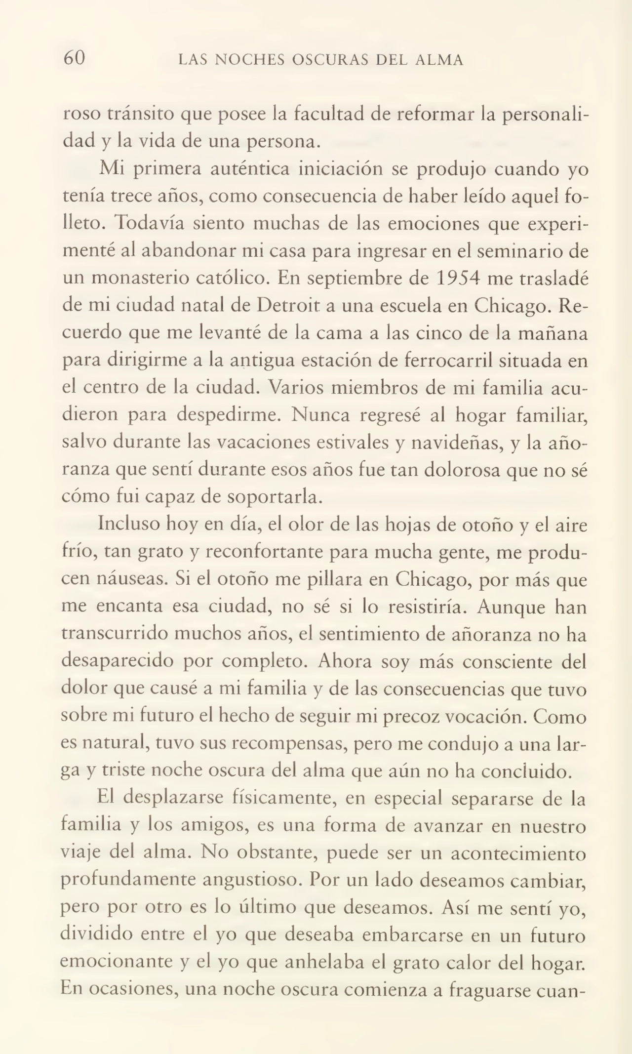 60 LAS NOCHES OSCURAS DEL ALMA
roso tránsito que posee ia facultad de reformar la personali¬
dad y ia vida de una persona.
Mi primera auténtica iniciación se produjo cuando yo
tenía trece años, como consecuencia de haber leído aquel fo¬
lleto. Todavía siento muchas de las emociones que experi¬
menté al abandonar mi casa para ingresar en el seminario de
un monasterio católico. En septiembre de 1954 me trasladé
de mi ciudad natal de Detroit a una escuela en Chicago. Re¬
cuerdo que me levanté de la cama a las cinco de la mañana
para dirigirme a la antigua estación de ferrocarril situada en
el centro de la ciudad. Varios miembros de mi familia acu¬
dieron para despedirme. Nunca regresé al hogar familiar,
salvo durante las vacaciones estivales y navideñas, y la año¬
ranza que sentí durante esos años fue tan dolorosa que no sé
cómo fui capaz de soportarla.
incluso hoy en día, el olor de las hojas de otoño y el aire
frío, tan grato y reconfortante para mucha gente, me produ¬
cen náuseas. Si el otoño me pillara en Chicago, por más que
me encanta esa ciudad, no sé si lo resistiría. Aunque han
transcurrido muchos años, el sentimiento de añoranza no ha
desaparecido por completo. Ahora soy más consciente del
dolor que causé a mi familia y de las consecuencias que tuvo
sobre mi futuro el hecho de seguir mi precoz vocación. Como
es natural, tuvo sus recompensas, pero me condujo a una lar¬
ga y triste noche oscura del alma que aún no ha concluido.
El desplazarse físicamente, en especial separarse de la
familia y los amigos, es una forma de avanzar en nuestro
viaje del alma. No obstante, puede ser un acontecimiento
profundamente angustioso. Por un lado deseamos cambiar,
pero por otro es lo último que deseamos. Así me sentí yo,
dividido entre el yo que deseaba embarcarse en un futuro
emocionante y el yo que anhelaba el grato calor del hogar.
En ocasiones, una noche oscura comienza a fraguarse cuan-