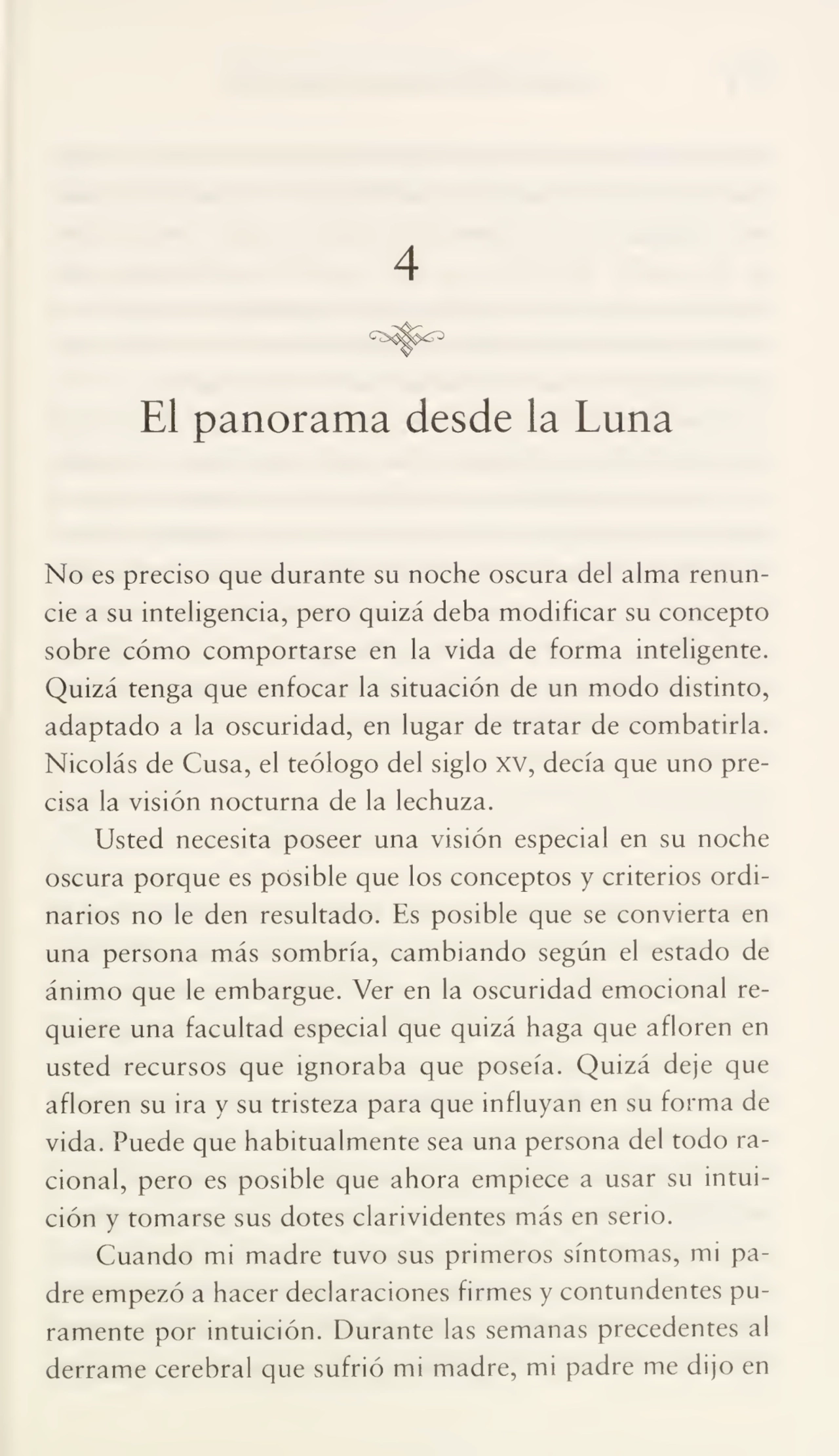 4
El panorama desde la Luna
No es preciso que durante su noche oscura del alma renun¬
cie a su inteligencia, pero quizá deba modificar su concepto
sobre cómo comportarse en la vida de forma inteligente.
Quizá tenga que enfocar la situación de un modo distinto,
adaptado a la oscuridad, en lugar de tratar de combatirla.
Nicolás de Cusa, el teólogo del siglo XV, decía que uno pre¬
cisa la visión nocturna de la lechuza.
Usted necesita poseer una visión especial en su noche
oscura porque es posible que los conceptos y criterios ordi¬
narios no le den resultado. Es posible que se convierta en
una persona más sombría, cambiando según el estado de
ánimo que le embargue. Ver en la oscuridad emocional re¬
quiere una facultad especial que quizá haga que afloren en
usted recursos que ignoraba que poseía. Quizá deje que
afloren su ira y su tristeza para que influyan en su forma de
vida. Puede que habitualmente sea una persona del todo ra¬
cional, pero es posible que ahora empiece a usar su intui¬
ción y tomarse sus dotes clarividentes más en serio.
Cuando mi madre tuvo sus primeros síntomas, mi pa¬
dre empezó a hacer declaraciones firmes y contundentes pu¬
ramente por intuición. Durante las semanas precedentes al
derrame cerebral que sufrió mi madre, mi padre me dijo en